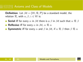 Axioms and Class of Models
Deﬁnition: Let M = (W, R, P) be a standard model, the
relation R, with α, β, γ ∈ W is:
Serial iﬀ for every α in M there is a β in M such that α R β
Reﬂexive iﬀ for every α in M, α R α
Symmetric iﬀ for every α and β in M, if α R β then β R α
26 / 40 SG Models and Formalisms
 