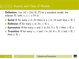 Axioms and Class of Models
Deﬁnition: Let M = (W, R, P) be a standard model, the
relation R, with α, β, γ ∈ W is:
Serial iﬀ for every α in M there is a β in M such that α R β
Reﬂexive iﬀ for every α in M, α R α
Symmetric iﬀ for every α and β in M, if α R β then β R α
Transitive iﬀ for every α, β and γ in M, if α R β and β R γ
then α R γ
26 / 40 SG Models and Formalisms
 