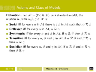 Axioms and Class of Models
Deﬁnition: Let M = (W, R, P) be a standard model, the
relation R, with α, β, γ ∈ W is:
Serial iﬀ for every α in M there is a β in M such that α R β
Reﬂexive iﬀ for every α in M, α R α
Symmetric iﬀ for every α and β in M, if α R β then β R α
Transitive iﬀ for every α, β and γ in M, if α R β and β R γ
then α R γ
Euclidian iﬀ for every α, β and γ in M, if α R β and α R γ
then β R γ
26 / 40 SG Models and Formalisms
 