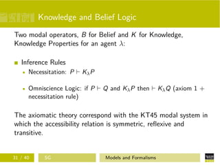Knowledge and Belief Logic
Two modal operators, B for Belief and K for Knowledge,
Knowledge Properties for an agent λ:
Inference Rules
Necessitation: P KλP
Omniscience Logic: if P Q and KλP then KλQ (axiom 1 +
necessitation rule)
The axiomatic theory correspond with the KT45 modal system in
which the accessibility relation is symmetric, reﬂexive and
transitive.
31 / 40 SG Models and Formalisms
 