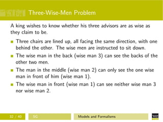 Three-Wise-Men Problem
A king wishes to know whether his three advisors are as wise as
they claim to be.
Three chairs are lined up, all facing the same direction, with one
behind the other. The wise men are instructed to sit down.
The wise man in the back (wise man 3) can see the backs of the
other two men.
The man in the middle (wise man 2) can only see the one wise
man in front of him (wise man 1).
The wise man in front (wise man 1) can see neither wise man 3
nor wise man 2.
32 / 40 SG Models and Formalisms
 