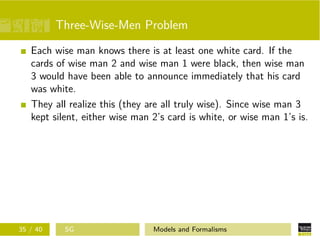 Three-Wise-Men Problem
Each wise man knows there is at least one white card. If the
cards of wise man 2 and wise man 1 were black, then wise man
3 would have been able to announce immediately that his card
was white.
They all realize this (they are all truly wise). Since wise man 3
kept silent, either wise man 2’s card is white, or wise man 1’s is.
35 / 40 SG Models and Formalisms
 