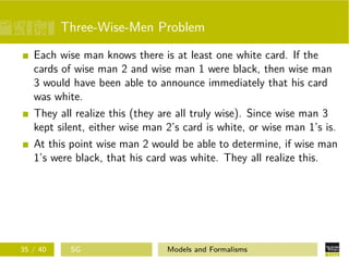 Three-Wise-Men Problem
Each wise man knows there is at least one white card. If the
cards of wise man 2 and wise man 1 were black, then wise man
3 would have been able to announce immediately that his card
was white.
They all realize this (they are all truly wise). Since wise man 3
kept silent, either wise man 2’s card is white, or wise man 1’s is.
At this point wise man 2 would be able to determine, if wise man
1’s were black, that his card was white. They all realize this.
35 / 40 SG Models and Formalisms
 