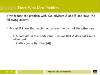 Three-Wise-Men Problem
If we reduce the problem with two advisors A and B and have the
following axioms:
1 A and B know that each one can see the card of the other one
If A does not have a white card, B knows that A does not have a
white card
- (¬Blanc(A) → KB¬Blanc(A))
36 / 40 SG Models and Formalisms
 