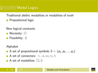 Modal Logics
Traditional alethic modalities or modalities of truth
Propositional logic
New logical constants
Necessity:
Possibility: ♦
Alphabet
A set of propositional symbols S = {p1, p2, ..., pn}
A set of connectors: ¬, →, ↔, ∨, ∧
A set of modalities: , ♦
8 / 40 SG Models and Formalisms
 
