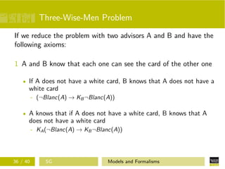 Three-Wise-Men Problem
If we reduce the problem with two advisors A and B and have the
following axioms:
1 A and B know that each one can see the card of the other one
If A does not have a white card, B knows that A does not have a
white card
- (¬Blanc(A) → KB¬Blanc(A))
A knows that if A does not have a white card, B knows that A
does not have a white card
- KA(¬Blanc(A) → KB¬Blanc(A))
36 / 40 SG Models and Formalisms
 