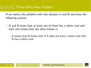Three-Wise-Men Problem
If we reduce the problem with two advisors A and B and have the
following axioms:
2 A and B know that at least one of them has a white card and
each one knows that the other knows it.
A knows that B knows that if A does not have a white card then
B has a white card
37 / 40 SG Models and Formalisms
 