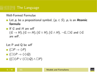 The Language
Well-Formed Formulae
Let pi be a propositional symbol, (pi ∈ S), pi is an Atomic
formula
If G and H are wﬀ
(G → H), (G ↔ H), (G ∨ H), (G ∧ H), ¬G, G and ♦G
are wﬀ .
Let P and Q be wﬀ
( P → ♦P)
( ♦P → ♦♦Q)
(( ♦P ∨ ♦ ♦Q) ∧ P)
9 / 40 SG Models and Formalisms
 
