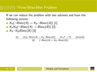 Three-Wise-Men Problem
If we can reduce the problem with two advisors and have the
following axioms:
KA(¬Blanc(A) → KB¬Blanc(A)) [1]
KAKB(¬Blanc(A) → Blanc(B)) [2]
KA¬KBBlanc(B) [3]
[1] (KA(¬Blanc(A) → KB¬Blanc(A)) (KλP → P) [Axiom2]
[4] (¬Blanc(A) → KB¬Blanc(A))
38 / 40 SG Models and Formalisms
 
