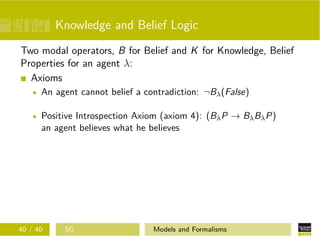 Knowledge and Belief Logic
Two modal operators, B for Belief and K for Knowledge, Belief
Properties for an agent λ:
Axioms
An agent cannot belief a contradiction: ¬Bλ(False)
Positive Introspection Axiom (axiom 4): (BλP → BλBλP)
an agent believes what he believes
40 / 40 SG Models and Formalisms
 