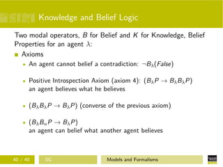 Knowledge and Belief Logic
Two modal operators, B for Belief and K for Knowledge, Belief
Properties for an agent λ:
Axioms
An agent cannot belief a contradiction: ¬Bλ(False)
Positive Introspection Axiom (axiom 4): (BλP → BλBλP)
an agent believes what he believes
(BλBλP → BλP) (converse of the previous axiom)
(BλBαP → BλP)
an agent can belief what another agent believes
40 / 40 SG Models and Formalisms
 