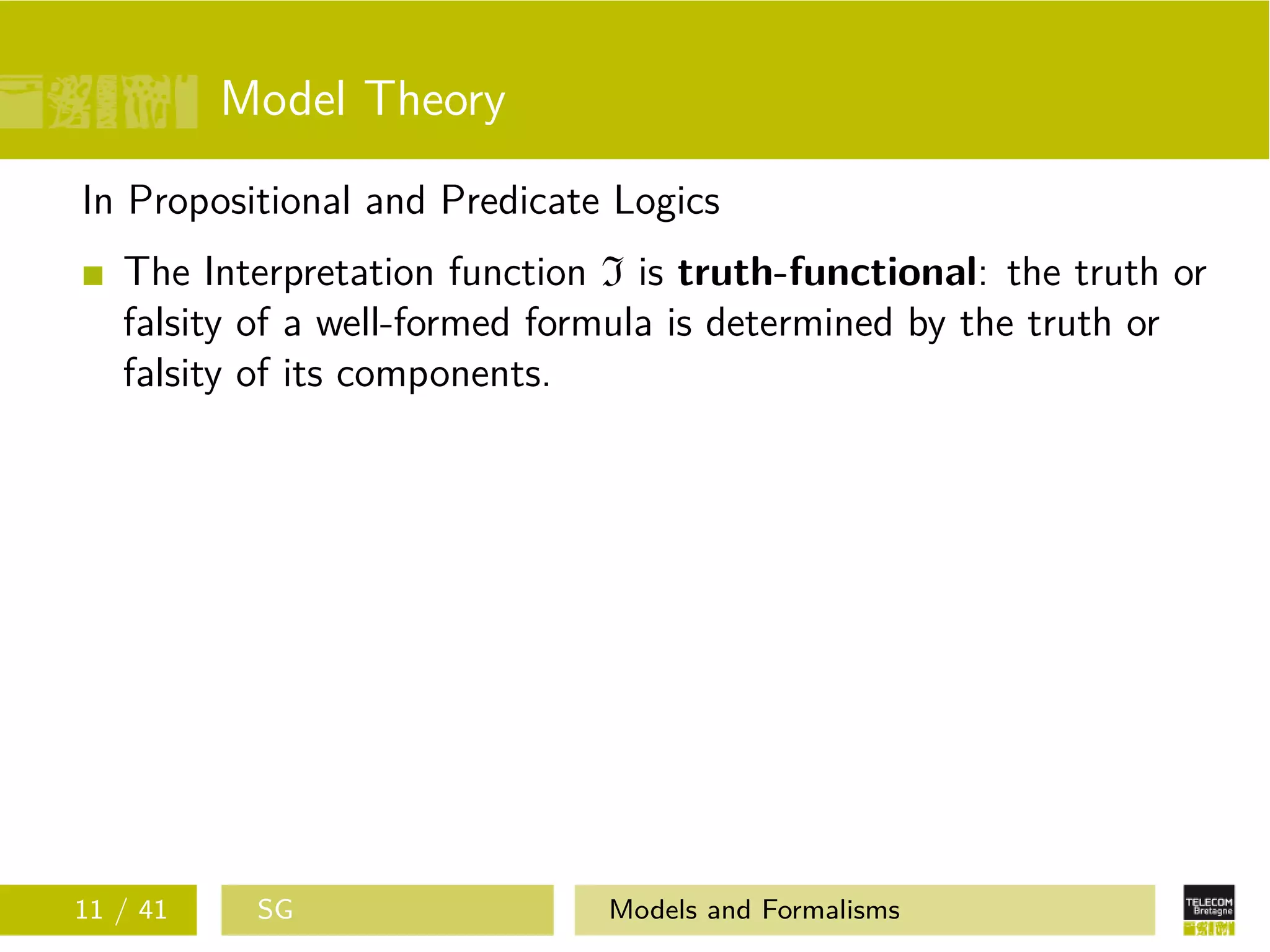 Model Theory
In Propositional and Predicate Logics
The Interpretation function I is truth-functional: the truth or
falsity of a well-formed formula is determined by the truth or
falsity of its components.
11 / 41 SG Models and Formalisms
 