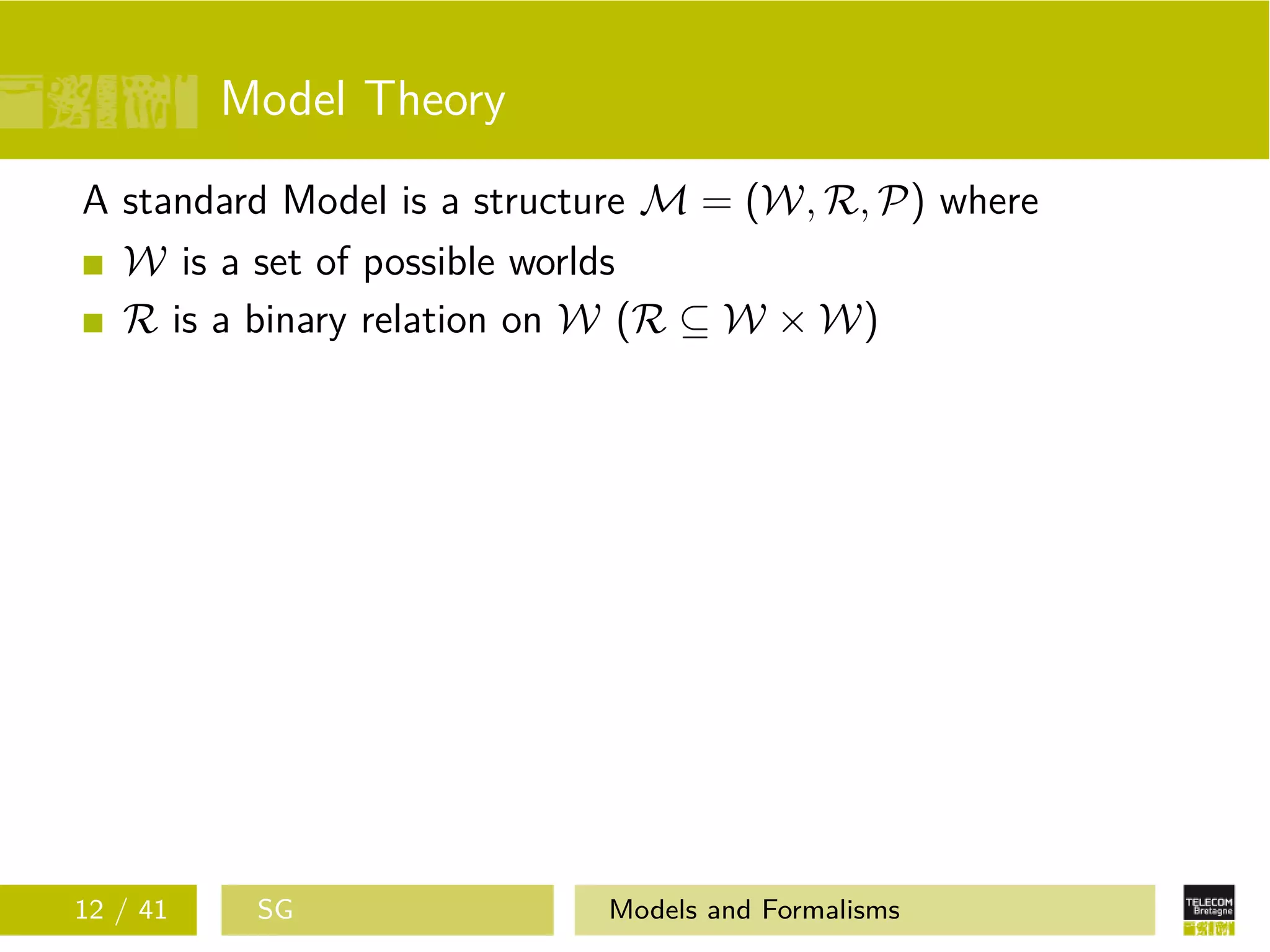 Model Theory
A standard Model is a structure M = (W, R, P) where
W is a set of possible worlds
R is a binary relation on W (R ⊆ W × W)
12 / 41 SG Models and Formalisms
 