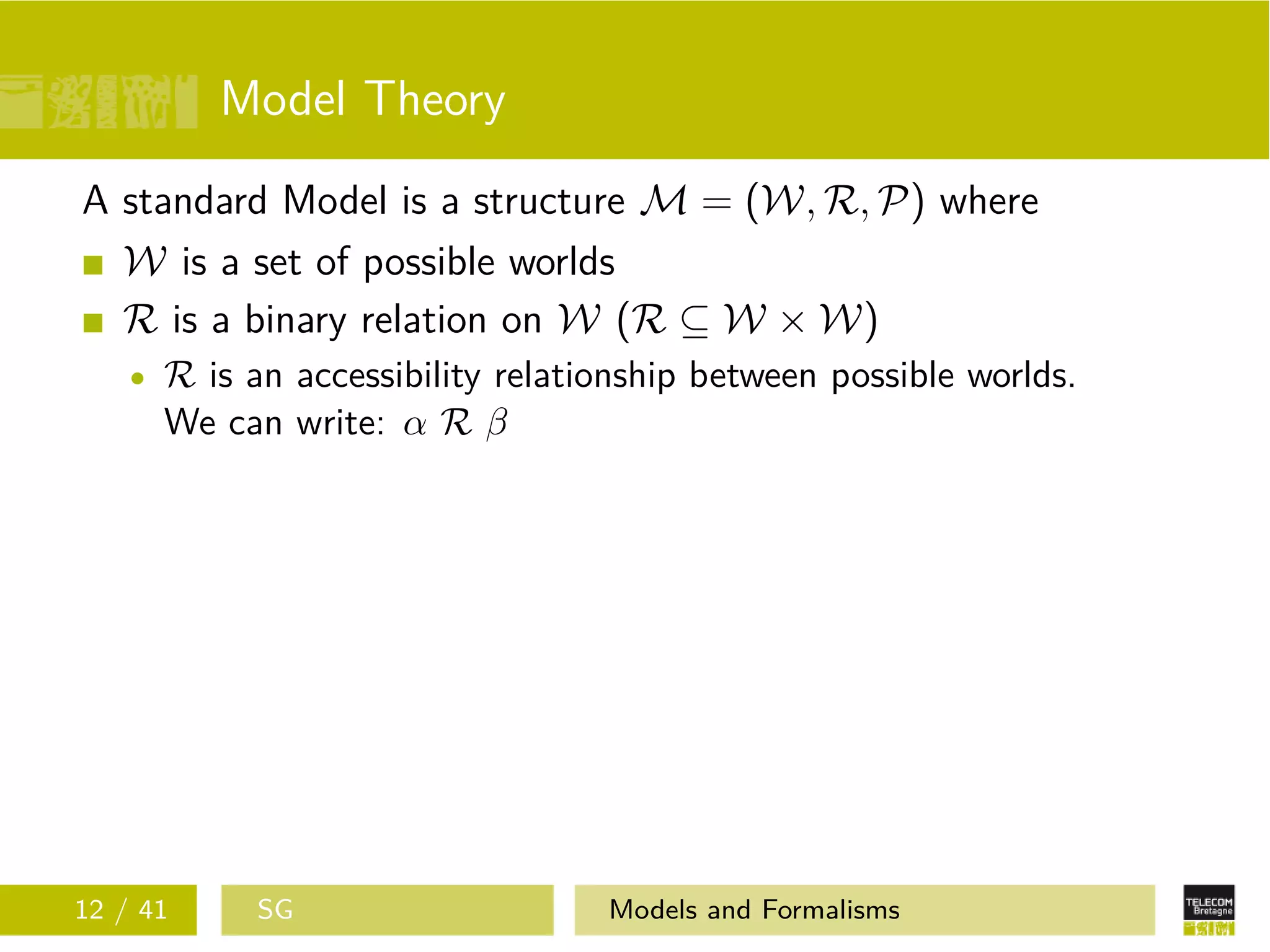 Model Theory
A standard Model is a structure M = (W, R, P) where
W is a set of possible worlds
R is a binary relation on W (R ⊆ W × W)
R is an accessibility relationship between possible worlds.
We can write: α R β
12 / 41 SG Models and Formalisms
 