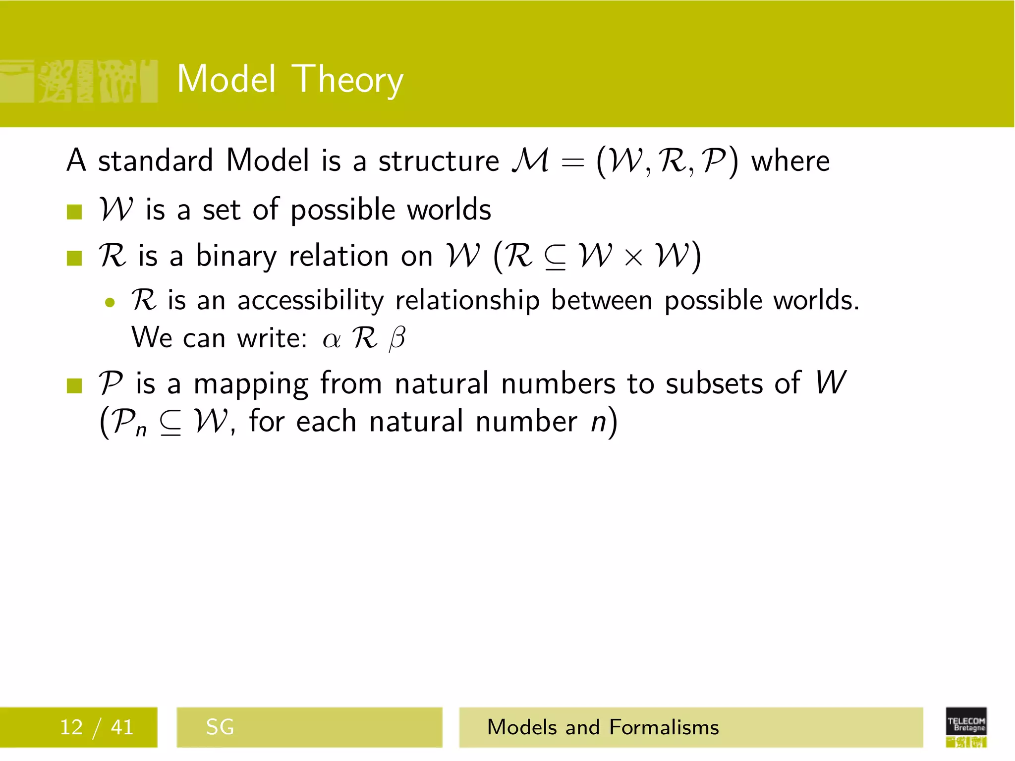 Model Theory
A standard Model is a structure M = (W, R, P) where
W is a set of possible worlds
R is a binary relation on W (R ⊆ W × W)
R is an accessibility relationship between possible worlds.
We can write: α R β
P is a mapping from natural numbers to subsets of W
(Pn ⊆ W, for each natural number n)
12 / 41 SG Models and Formalisms
 