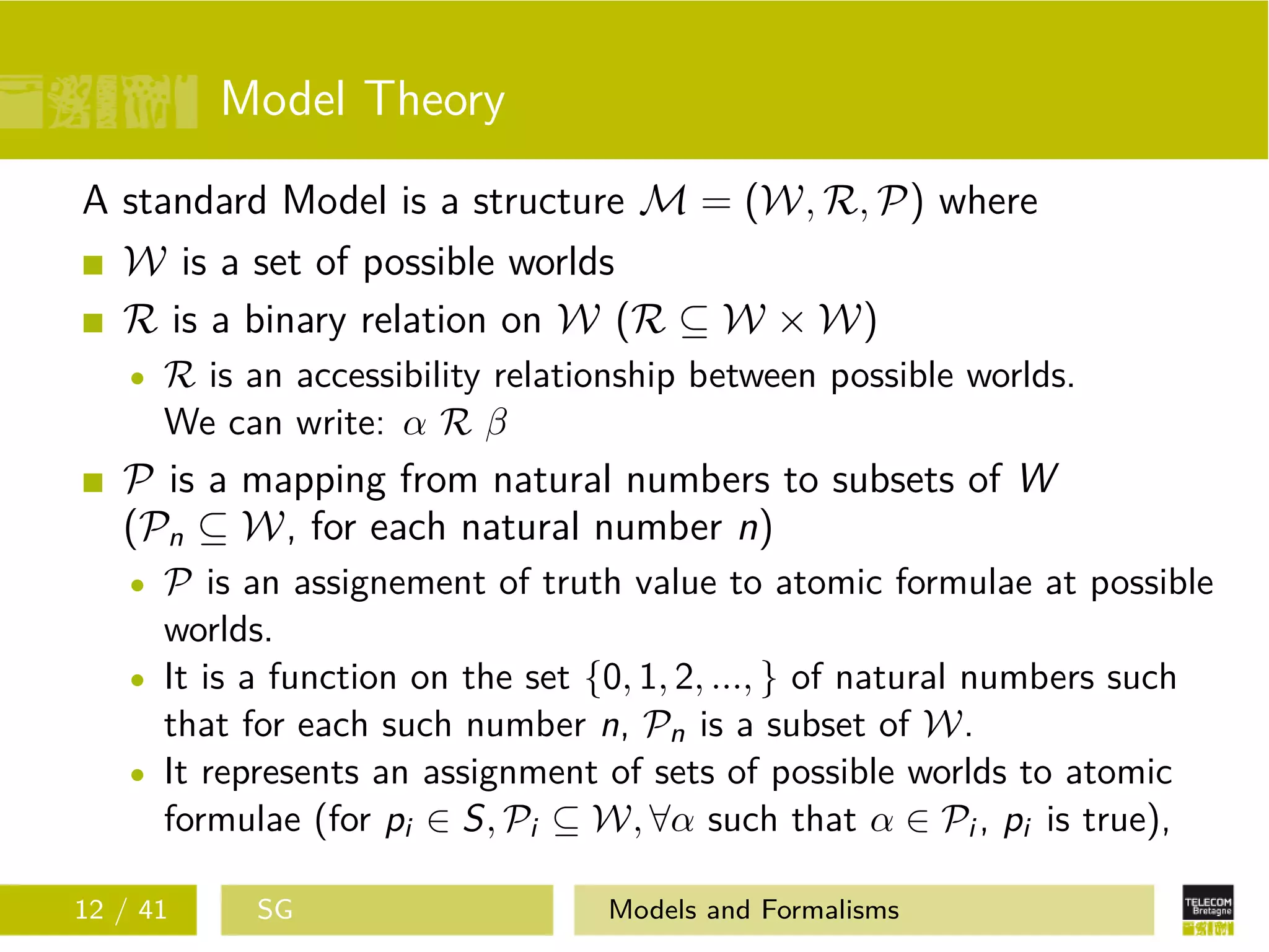 Model Theory
A standard Model is a structure M = (W, R, P) where
W is a set of possible worlds
R is a binary relation on W (R ⊆ W × W)
R is an accessibility relationship between possible worlds.
We can write: α R β
P is a mapping from natural numbers to subsets of W
(Pn ⊆ W, for each natural number n)
P is an assignement of truth value to atomic formulae at possible
worlds.
It is a function on the set {0, 1, 2, ..., } of natural numbers such
that for each such number n, Pn is a subset of W.
It represents an assignment of sets of possible worlds to atomic
formulae (for pi ∈ S, Pi ⊆ W, ∀α such that α ∈ Pi , pi is true),
12 / 41 SG Models and Formalisms
 