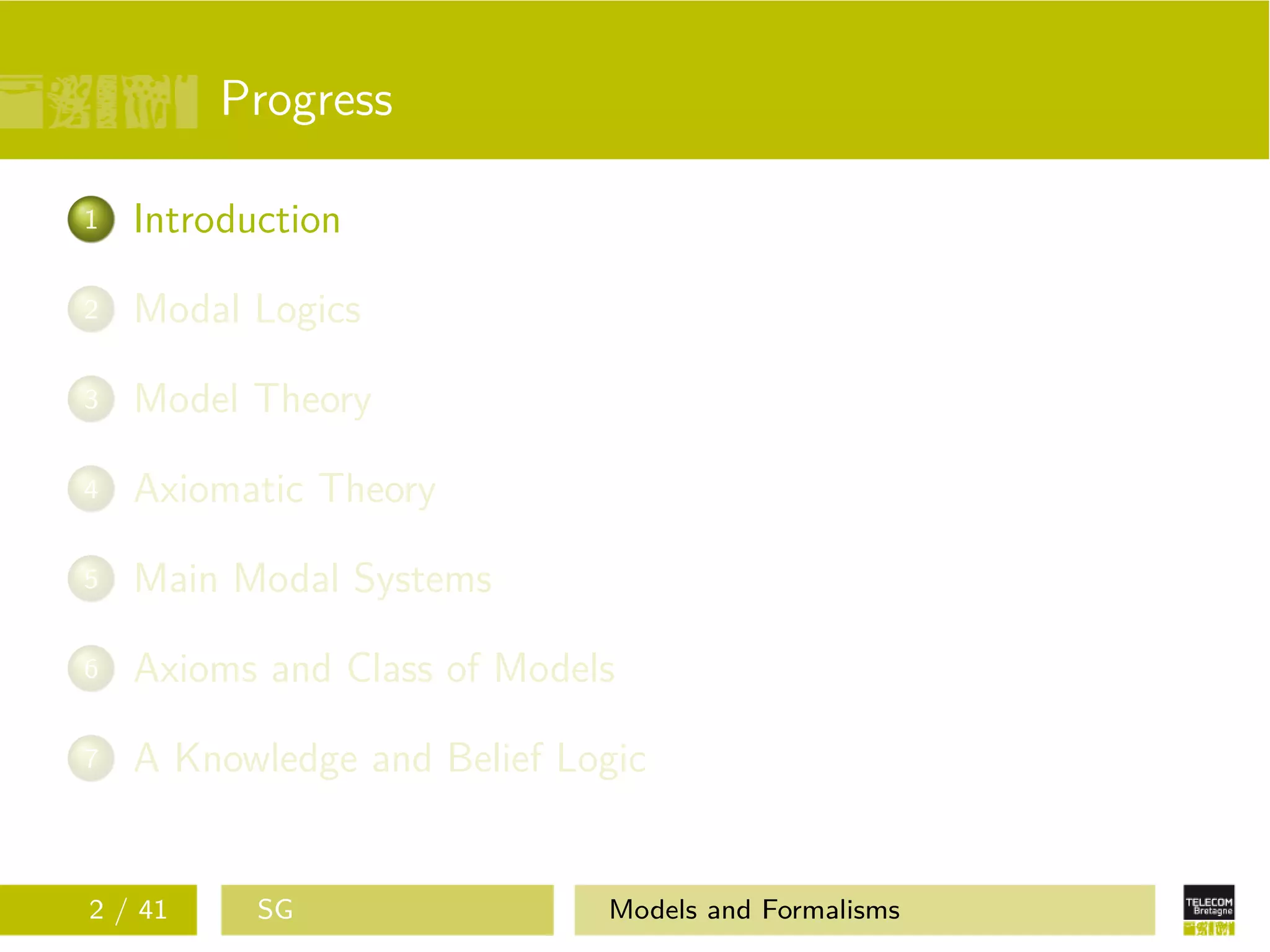 Progress
1 Introduction
2 Modal Logics
3 Model Theory
4 Axiomatic Theory
5 Main Modal Systems
6 Axioms and Class of Models
7 A Knowledge and Belief Logic
2 / 41 SG Models and Formalisms
 