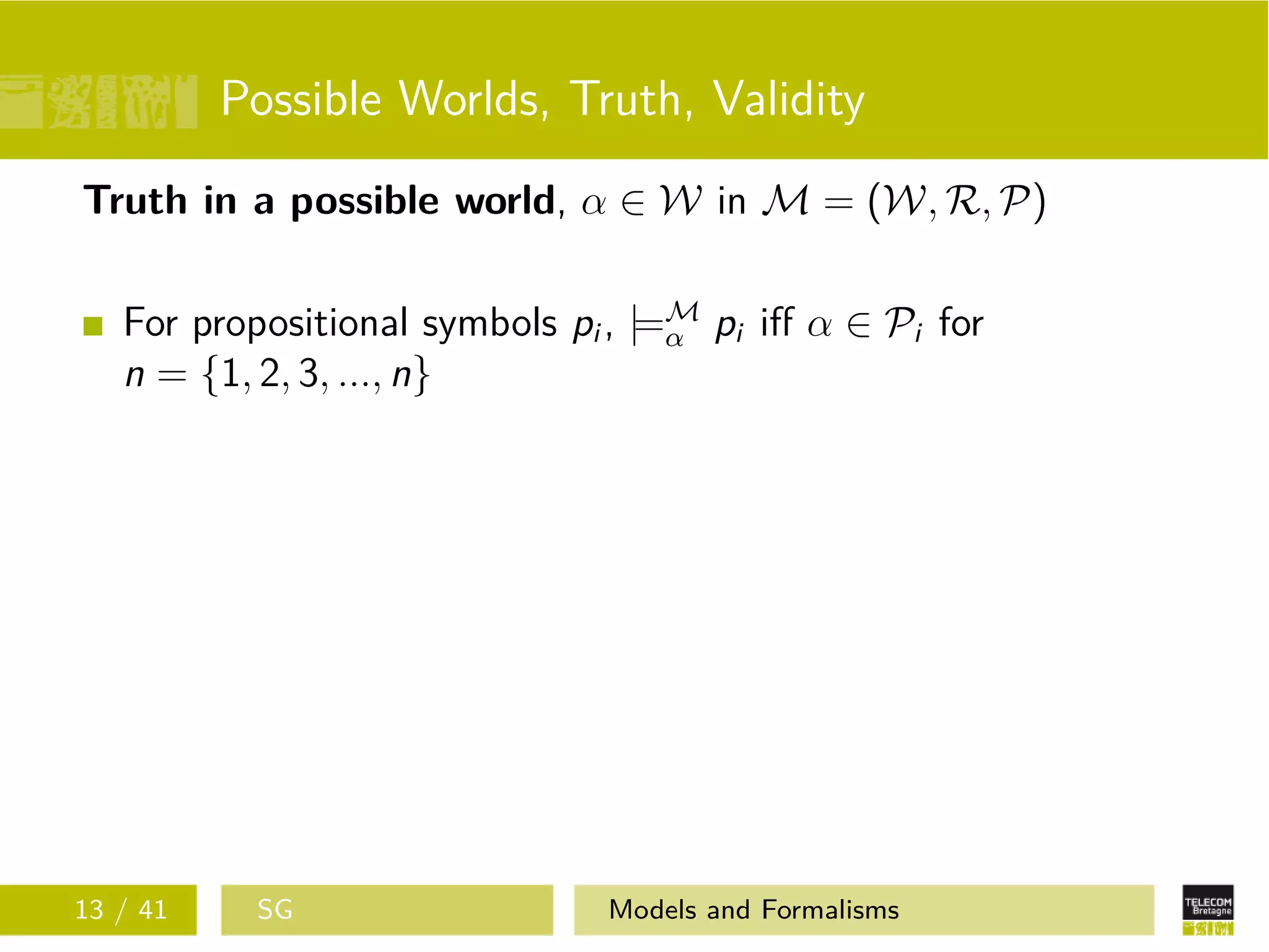 Possible Worlds, Truth, Validity
Truth in a possible world, α ∈ W in M = (W, R, P)
For propositional symbols pi , |=M
α pi iﬀ α ∈ Pi for
n = {1, 2, 3, ..., n}
13 / 41 SG Models and Formalisms
 