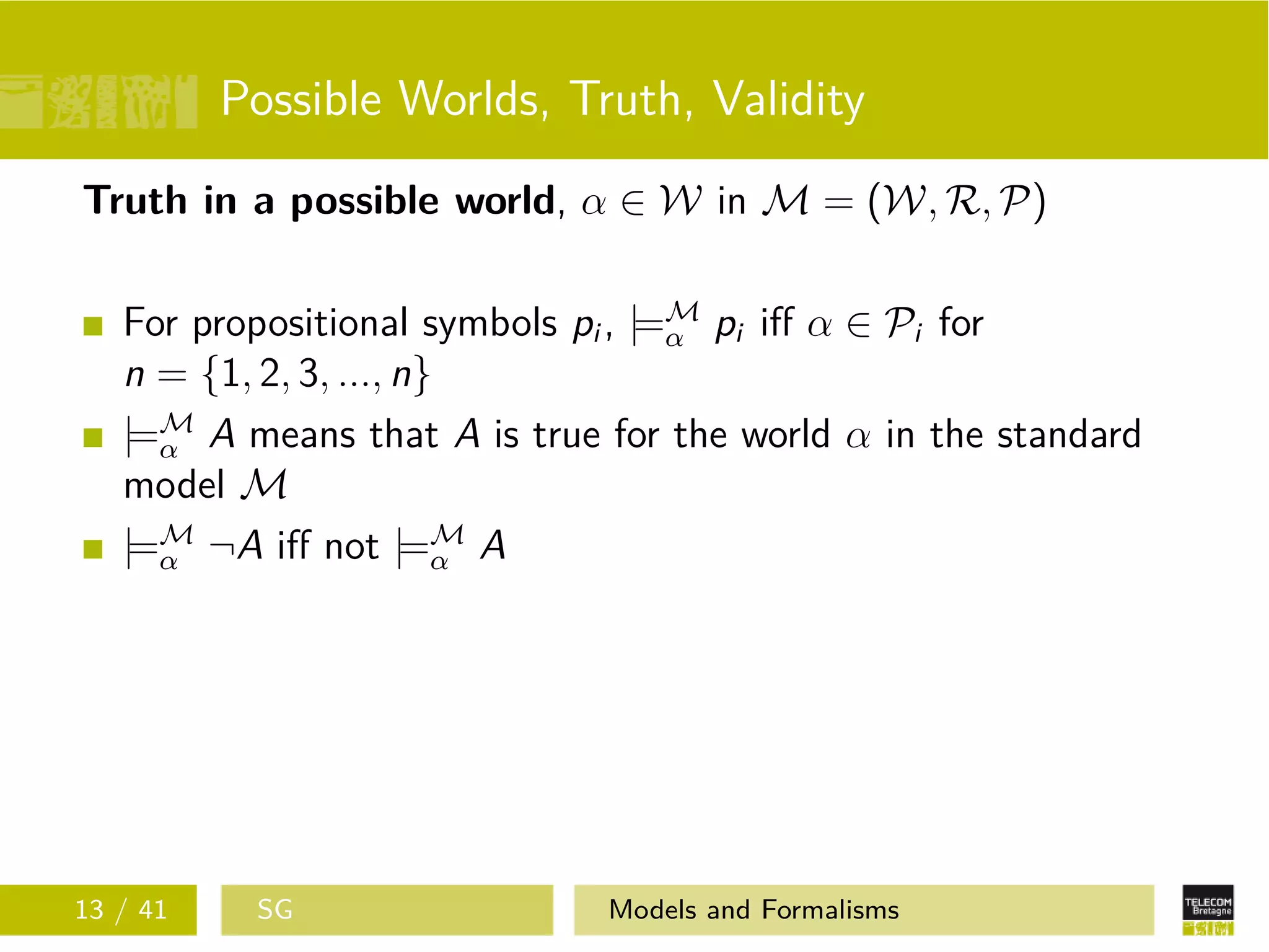 Possible Worlds, Truth, Validity
Truth in a possible world, α ∈ W in M = (W, R, P)
For propositional symbols pi , |=M
α pi iﬀ α ∈ Pi for
n = {1, 2, 3, ..., n}
|=M
α A means that A is true for the world α in the standard
model M
|=M
α ¬A iﬀ not |=M
α A
13 / 41 SG Models and Formalisms
 