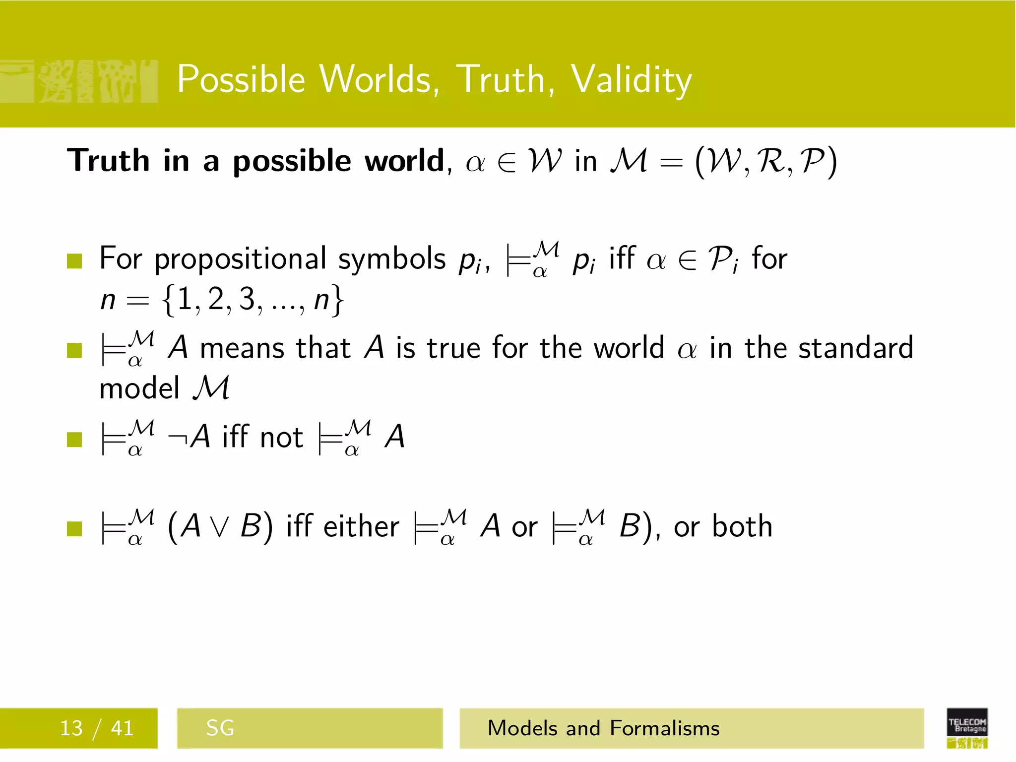 Possible Worlds, Truth, Validity
Truth in a possible world, α ∈ W in M = (W, R, P)
For propositional symbols pi , |=M
α pi iﬀ α ∈ Pi for
n = {1, 2, 3, ..., n}
|=M
α A means that A is true for the world α in the standard
model M
|=M
α ¬A iﬀ not |=M
α A
|=M
α (A ∨ B) iﬀ either |=M
α A or |=M
α B), or both
13 / 41 SG Models and Formalisms
 
