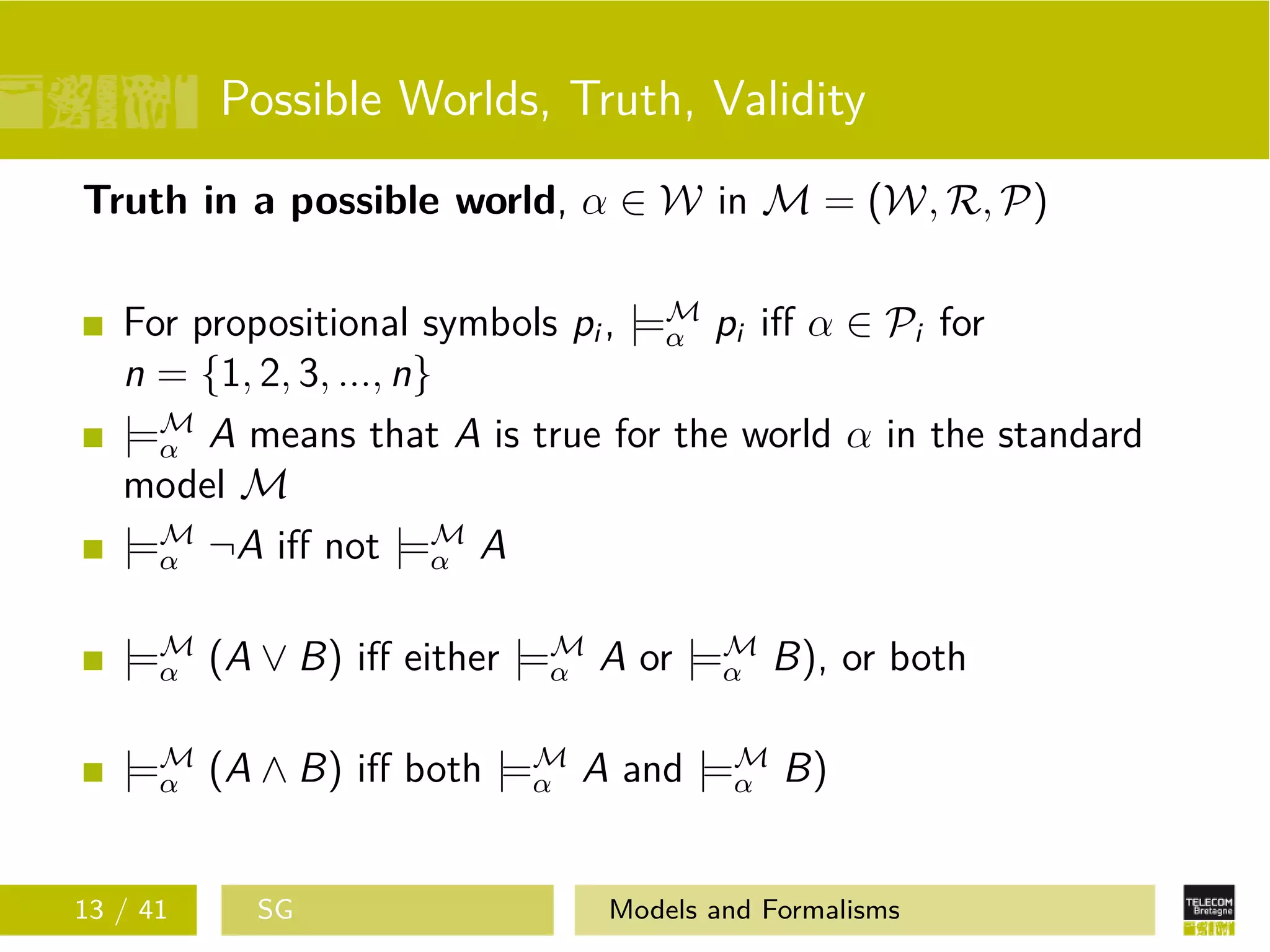 Possible Worlds, Truth, Validity
Truth in a possible world, α ∈ W in M = (W, R, P)
For propositional symbols pi , |=M
α pi iﬀ α ∈ Pi for
n = {1, 2, 3, ..., n}
|=M
α A means that A is true for the world α in the standard
model M
|=M
α ¬A iﬀ not |=M
α A
|=M
α (A ∨ B) iﬀ either |=M
α A or |=M
α B), or both
|=M
α (A ∧ B) iﬀ both |=M
α A and |=M
α B)
13 / 41 SG Models and Formalisms
 