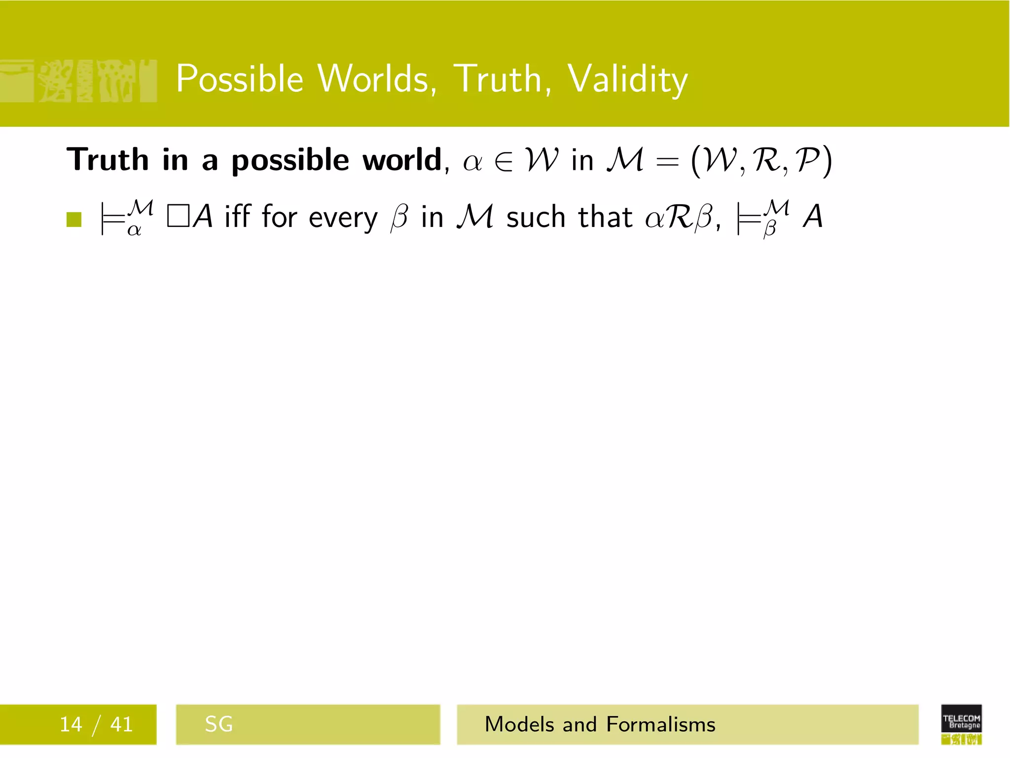 Possible Worlds, Truth, Validity
Truth in a possible world, α ∈ W in M = (W, R, P)
|=M
α A iﬀ for every β in M such that αRβ, |=M
β A
14 / 41 SG Models and Formalisms
 