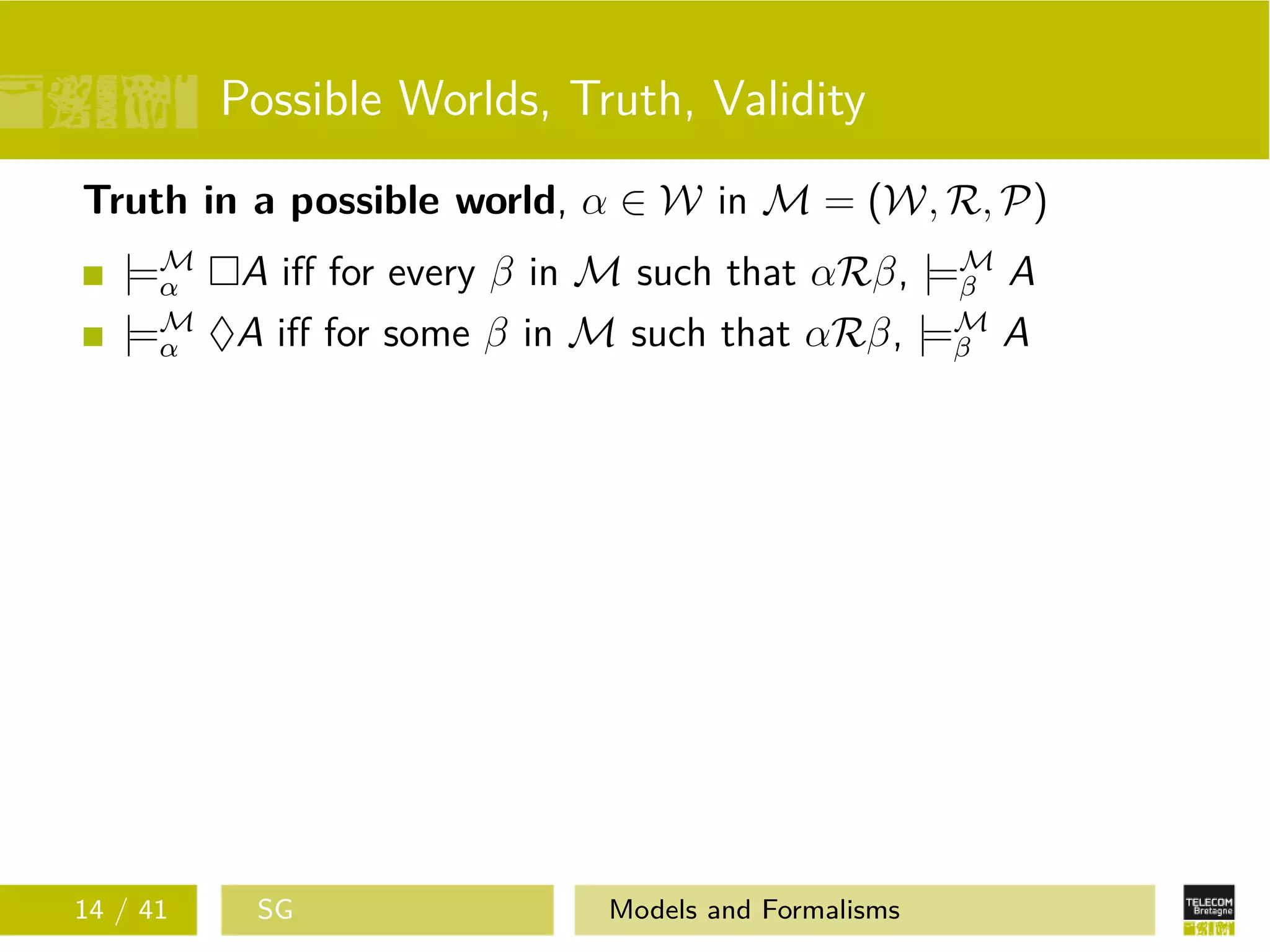 Possible Worlds, Truth, Validity
Truth in a possible world, α ∈ W in M = (W, R, P)
|=M
α A iﬀ for every β in M such that αRβ, |=M
β A
|=M
α ♦A iﬀ for some β in M such that αRβ, |=M
β A
14 / 41 SG Models and Formalisms
 