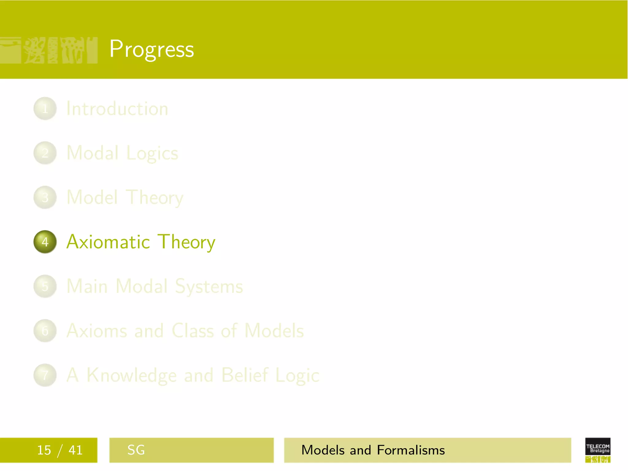 Progress
1 Introduction
2 Modal Logics
3 Model Theory
4 Axiomatic Theory
5 Main Modal Systems
6 Axioms and Class of Models
7 A Knowledge and Belief Logic
15 / 41 SG Models and Formalisms
 