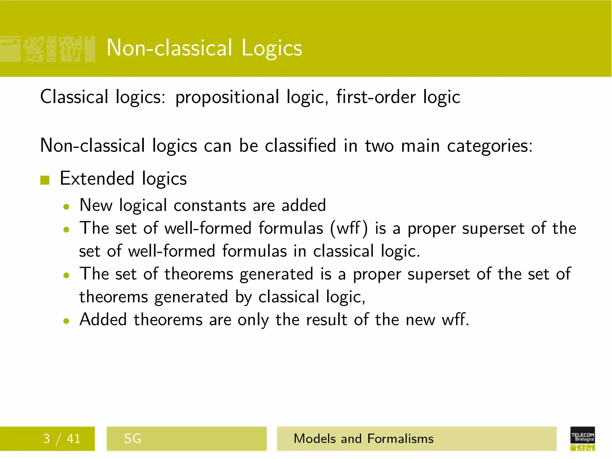 Non-classical Logics
Classical logics: propositional logic, ﬁrst-order logic
Non-classical logics can be classiﬁed in two main categories:
Extended logics
New logical constants are added
The set of well-formed formulas (wﬀ) is a proper superset of the
set of well-formed formulas in classical logic.
The set of theorems generated is a proper superset of the set of
theorems generated by classical logic,
Added theorems are only the result of the new wﬀ.
3 / 41 SG Models and Formalisms
 