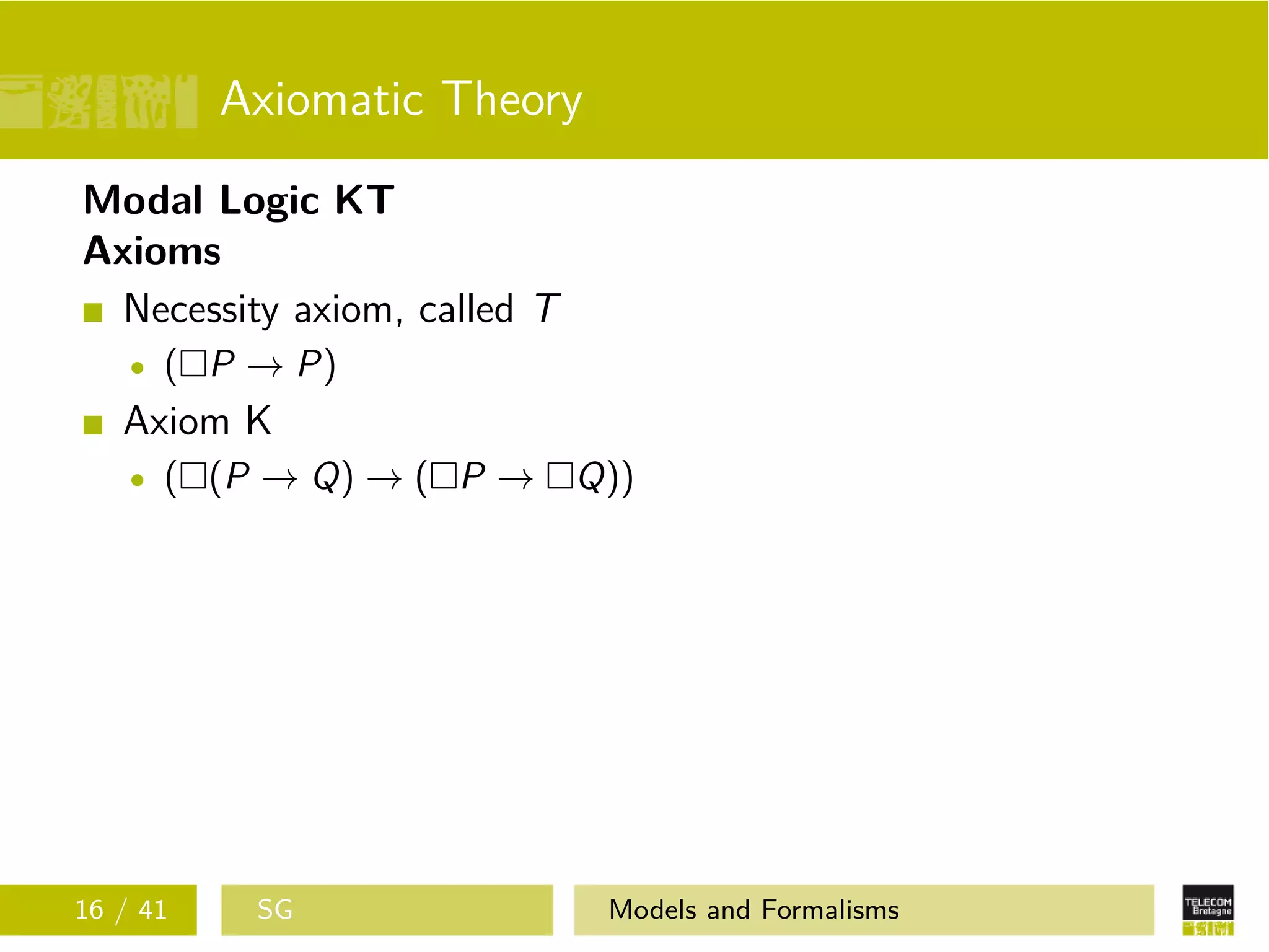Axiomatic Theory
Modal Logic KT
Axioms
Necessity axiom, called T
( P → P)
Axiom K
( (P → Q) → ( P → Q))
16 / 41 SG Models and Formalisms
 