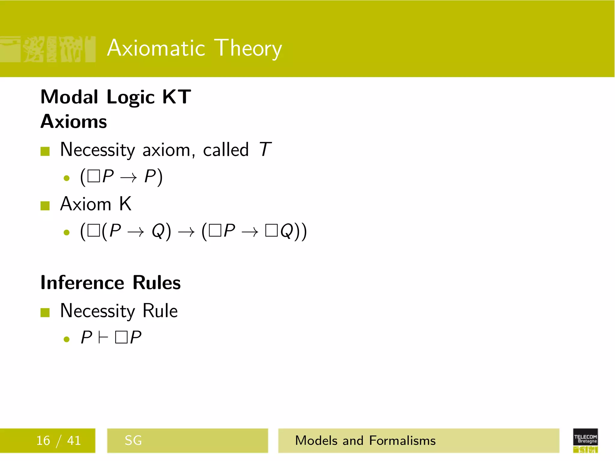 Axiomatic Theory
Modal Logic KT
Axioms
Necessity axiom, called T
( P → P)
Axiom K
( (P → Q) → ( P → Q))
Inference Rules
Necessity Rule
P P
16 / 41 SG Models and Formalisms
 
