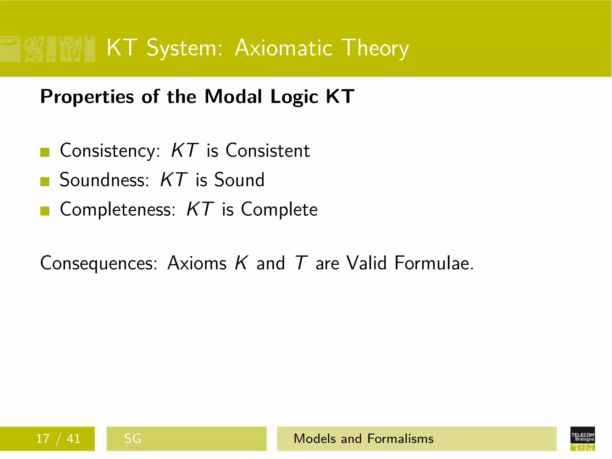 KT System: Axiomatic Theory
Properties of the Modal Logic KT
Consistency: KT is Consistent
Soundness: KT is Sound
Completeness: KT is Complete
Consequences: Axioms K and T are Valid Formulae.
17 / 41 SG Models and Formalisms
 