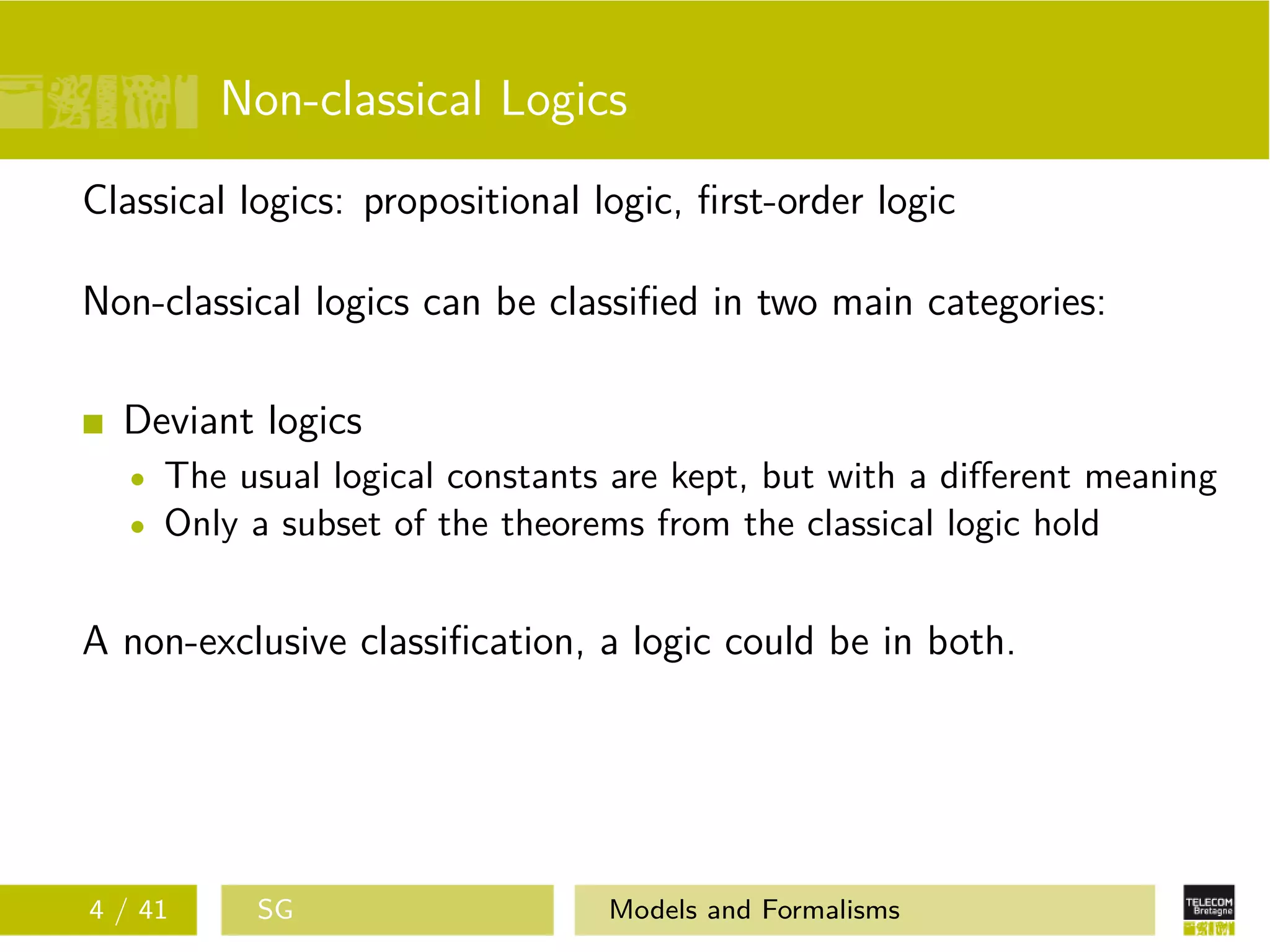 Non-classical Logics
Classical logics: propositional logic, ﬁrst-order logic
Non-classical logics can be classiﬁed in two main categories:
Deviant logics
The usual logical constants are kept, but with a diﬀerent meaning
Only a subset of the theorems from the classical logic hold
A non-exclusive classiﬁcation, a logic could be in both.
4 / 41 SG Models and Formalisms
 