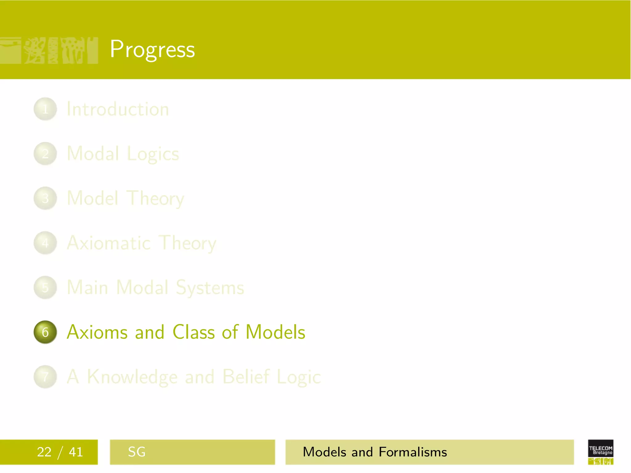 Progress
1 Introduction
2 Modal Logics
3 Model Theory
4 Axiomatic Theory
5 Main Modal Systems
6 Axioms and Class of Models
7 A Knowledge and Belief Logic
22 / 41 SG Models and Formalisms
 
