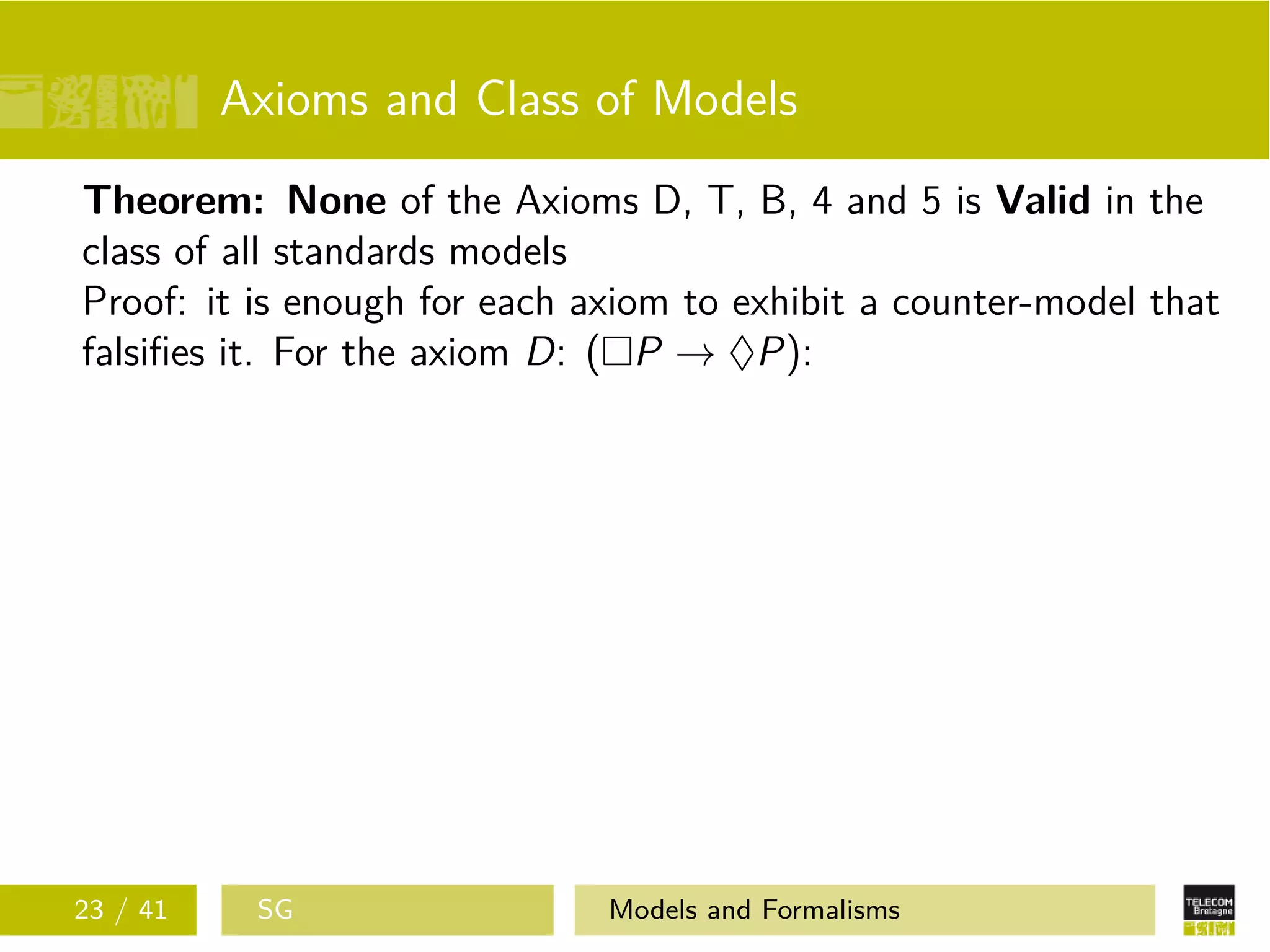 Axioms and Class of Models
Theorem: None of the Axioms D, T, B, 4 and 5 is Valid in the
class of all standards models
Proof: it is enough for each axiom to exhibit a counter-model that
falsiﬁes it. For the axiom D: ( P → ♦P):
23 / 41 SG Models and Formalisms
 