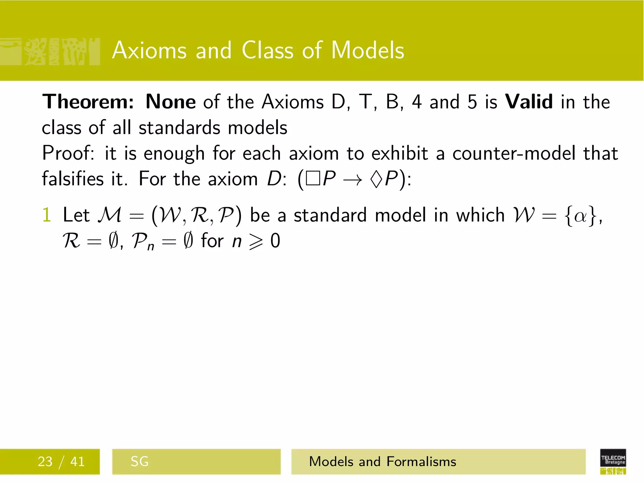Axioms and Class of Models
Theorem: None of the Axioms D, T, B, 4 and 5 is Valid in the
class of all standards models
Proof: it is enough for each axiom to exhibit a counter-model that
falsiﬁes it. For the axiom D: ( P → ♦P):
1 Let M = (W, R, P) be a standard model in which W = {α},
R = ∅, Pn = ∅ for n 0
23 / 41 SG Models and Formalisms
 