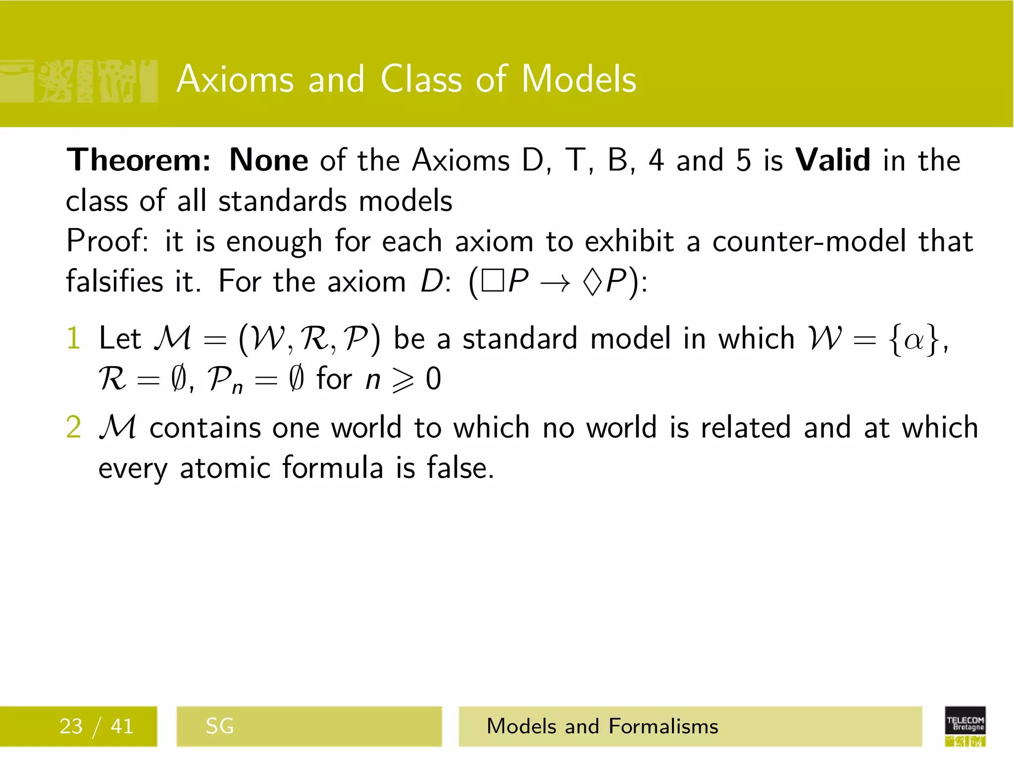 Axioms and Class of Models
Theorem: None of the Axioms D, T, B, 4 and 5 is Valid in the
class of all standards models
Proof: it is enough for each axiom to exhibit a counter-model that
falsiﬁes it. For the axiom D: ( P → ♦P):
1 Let M = (W, R, P) be a standard model in which W = {α},
R = ∅, Pn = ∅ for n 0
2 M contains one world to which no world is related and at which
every atomic formula is false.
23 / 41 SG Models and Formalisms
 