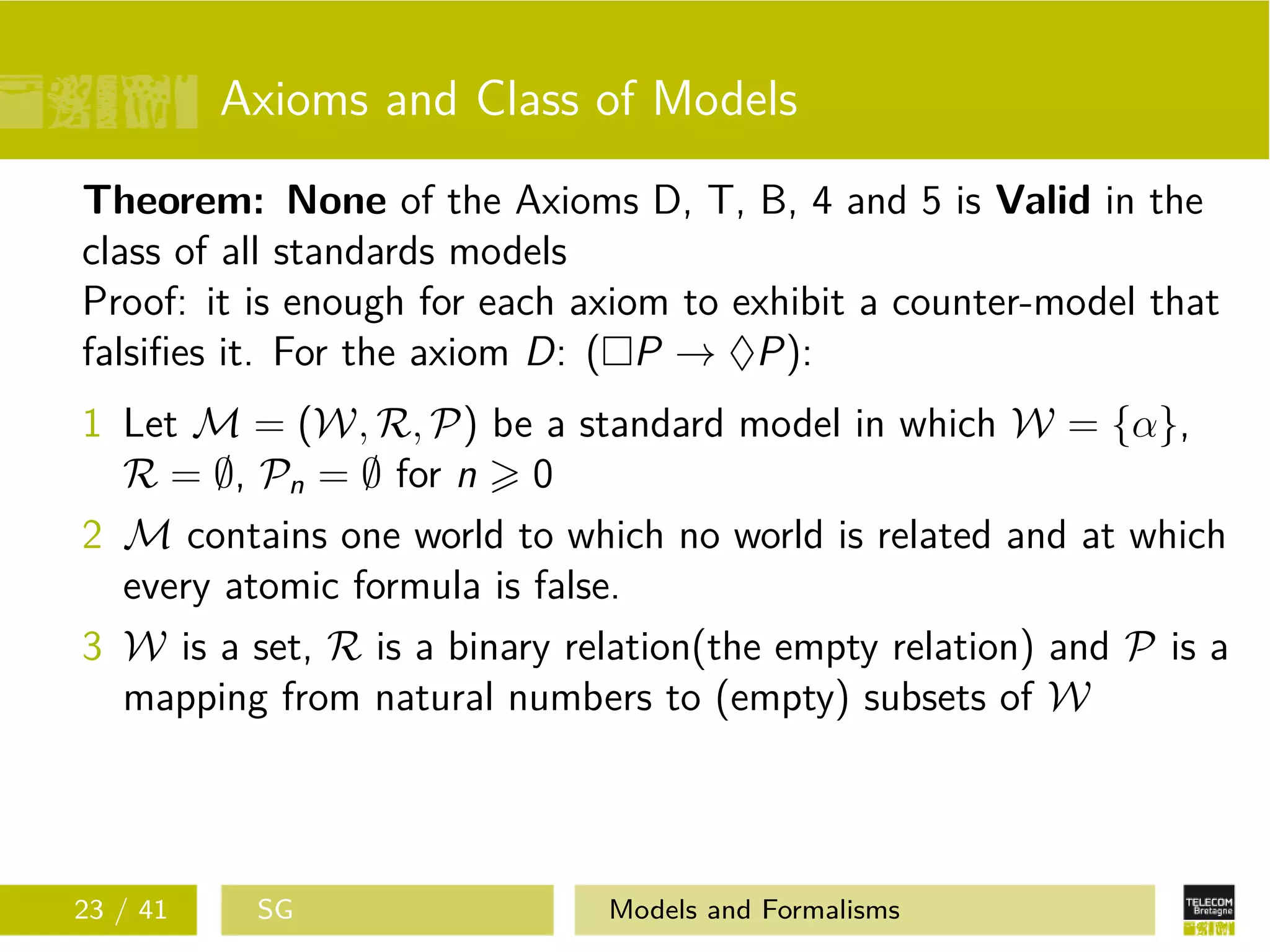 Axioms and Class of Models
Theorem: None of the Axioms D, T, B, 4 and 5 is Valid in the
class of all standards models
Proof: it is enough for each axiom to exhibit a counter-model that
falsiﬁes it. For the axiom D: ( P → ♦P):
1 Let M = (W, R, P) be a standard model in which W = {α},
R = ∅, Pn = ∅ for n 0
2 M contains one world to which no world is related and at which
every atomic formula is false.
3 W is a set, R is a binary relation(the empty relation) and P is a
mapping from natural numbers to (empty) subsets of W
23 / 41 SG Models and Formalisms
 