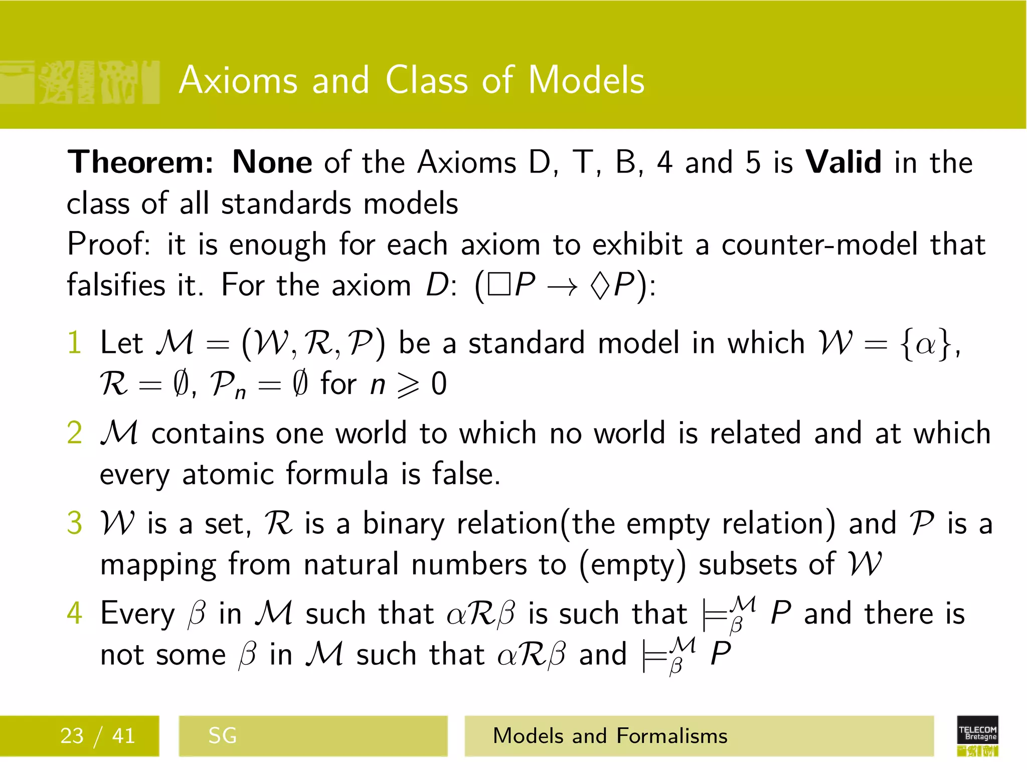 Axioms and Class of Models
Theorem: None of the Axioms D, T, B, 4 and 5 is Valid in the
class of all standards models
Proof: it is enough for each axiom to exhibit a counter-model that
falsiﬁes it. For the axiom D: ( P → ♦P):
1 Let M = (W, R, P) be a standard model in which W = {α},
R = ∅, Pn = ∅ for n 0
2 M contains one world to which no world is related and at which
every atomic formula is false.
3 W is a set, R is a binary relation(the empty relation) and P is a
mapping from natural numbers to (empty) subsets of W
4 Every β in M such that αRβ is such that |=M
β P and there is
not some β in M such that αRβ and |=M
β P
23 / 41 SG Models and Formalisms
 