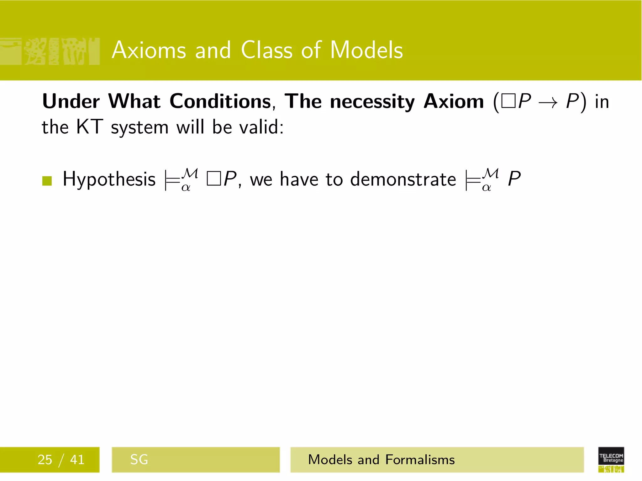 Axioms and Class of Models
Under What Conditions, The necessity Axiom ( P → P) in
the KT system will be valid:
Hypothesis |=M
α P, we have to demonstrate |=M
α P
25 / 41 SG Models and Formalisms
 