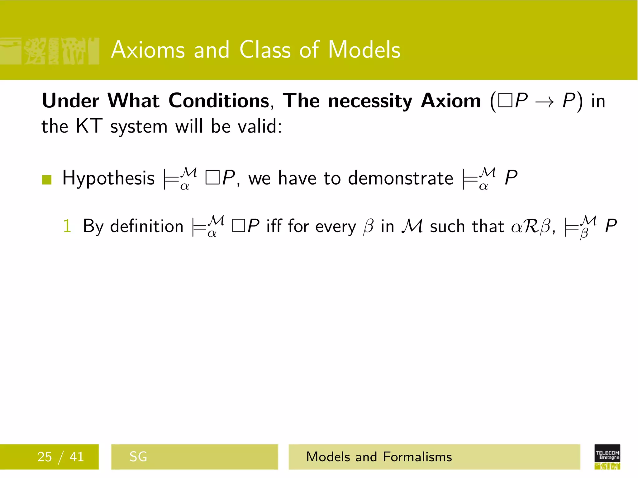 Axioms and Class of Models
Under What Conditions, The necessity Axiom ( P → P) in
the KT system will be valid:
Hypothesis |=M
α P, we have to demonstrate |=M
α P
1 By deﬁnition |=M
α P iﬀ for every β in M such that αRβ, |=M
β P
25 / 41 SG Models and Formalisms
 