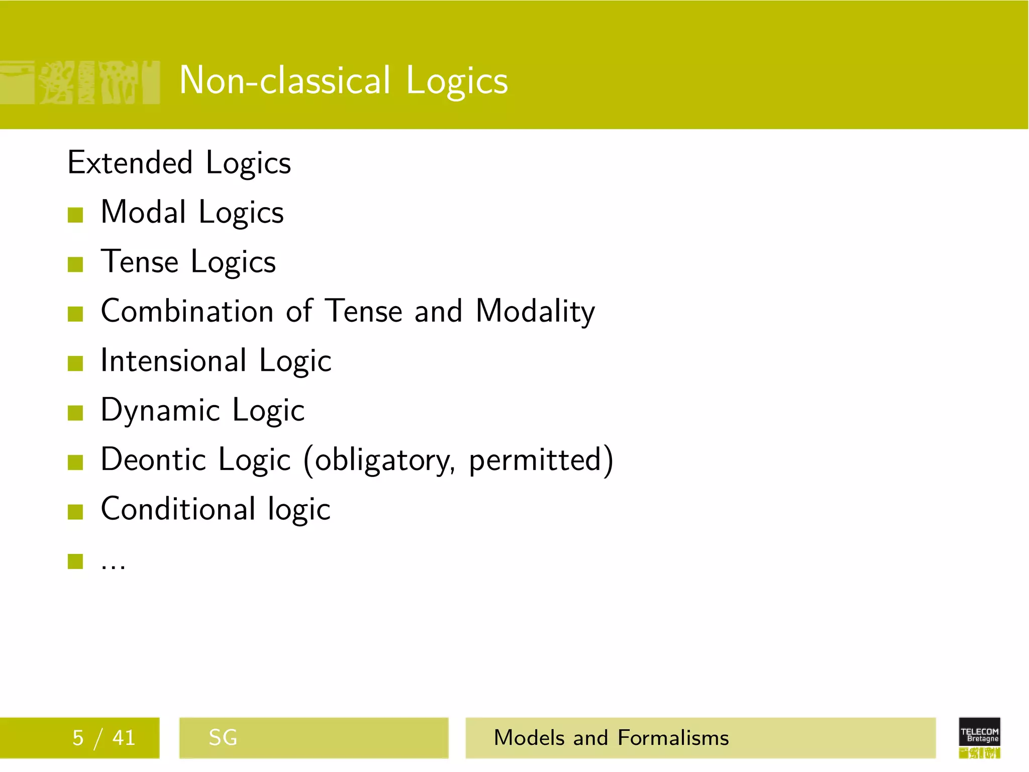 Non-classical Logics
Extended Logics
Modal Logics
Tense Logics
Combination of Tense and Modality
Intensional Logic
Dynamic Logic
Deontic Logic (obligatory, permitted)
Conditional logic
...
5 / 41 SG Models and Formalisms
 