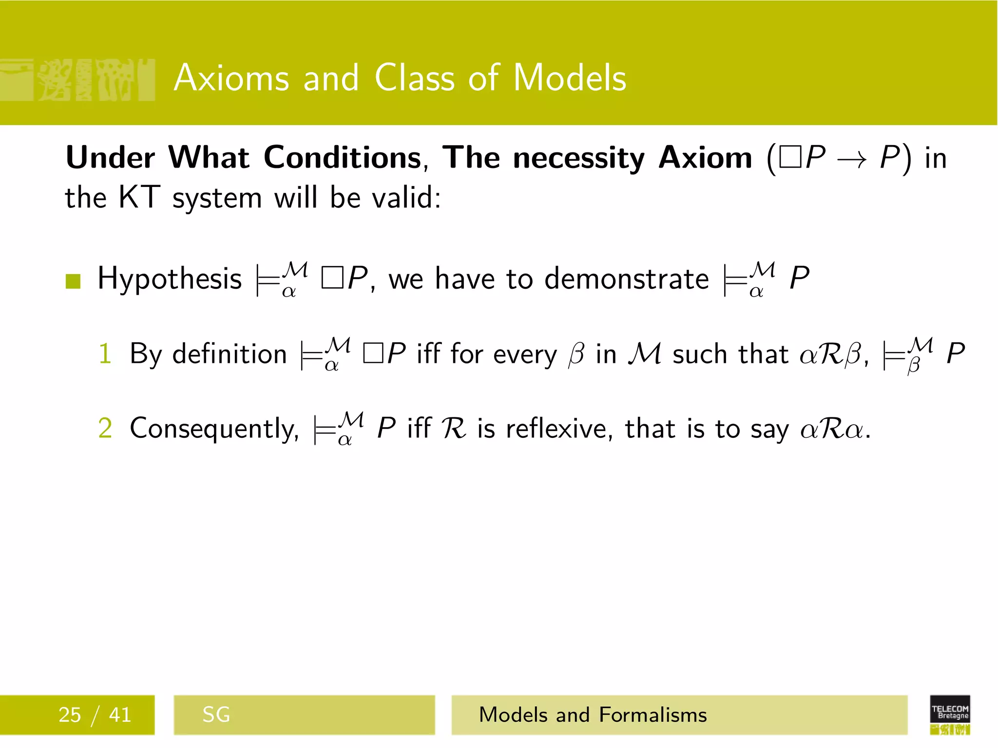 Axioms and Class of Models
Under What Conditions, The necessity Axiom ( P → P) in
the KT system will be valid:
Hypothesis |=M
α P, we have to demonstrate |=M
α P
1 By deﬁnition |=M
α P iﬀ for every β in M such that αRβ, |=M
β P
2 Consequently, |=M
α P iﬀ R is reﬂexive, that is to say αRα.
25 / 41 SG Models and Formalisms
 