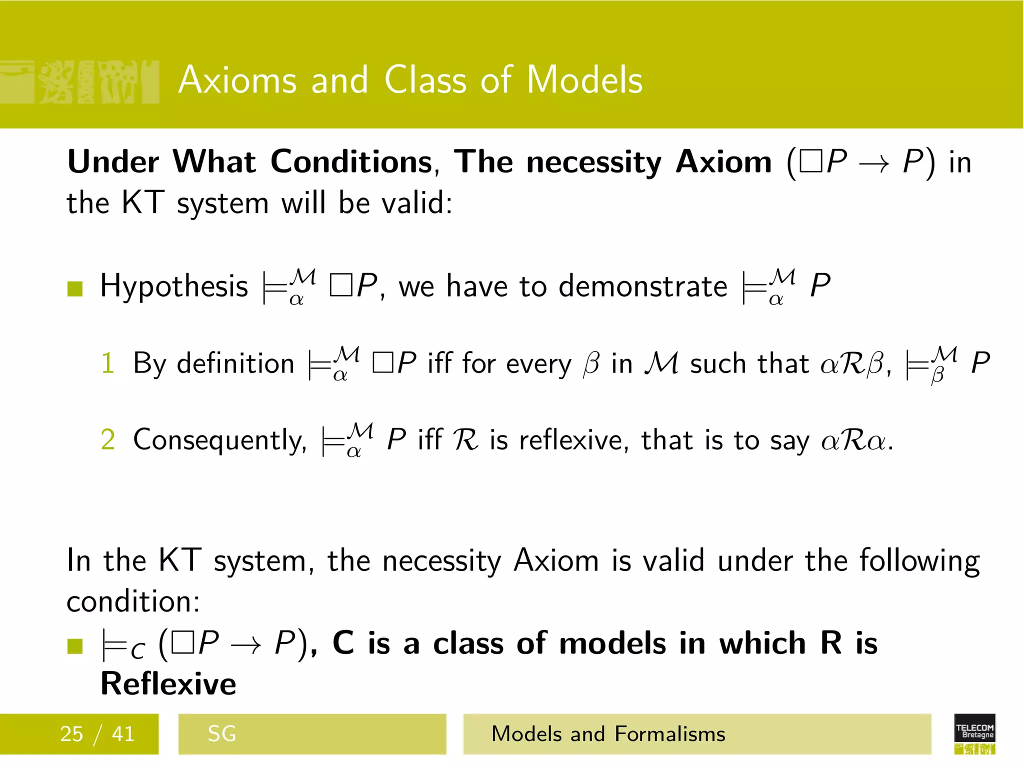 Axioms and Class of Models
Under What Conditions, The necessity Axiom ( P → P) in
the KT system will be valid:
Hypothesis |=M
α P, we have to demonstrate |=M
α P
1 By deﬁnition |=M
α P iﬀ for every β in M such that αRβ, |=M
β P
2 Consequently, |=M
α P iﬀ R is reﬂexive, that is to say αRα.
In the KT system, the necessity Axiom is valid under the following
condition:
|=C ( P → P), C is a class of models in which R is
Reﬂexive
25 / 41 SG Models and Formalisms
 
