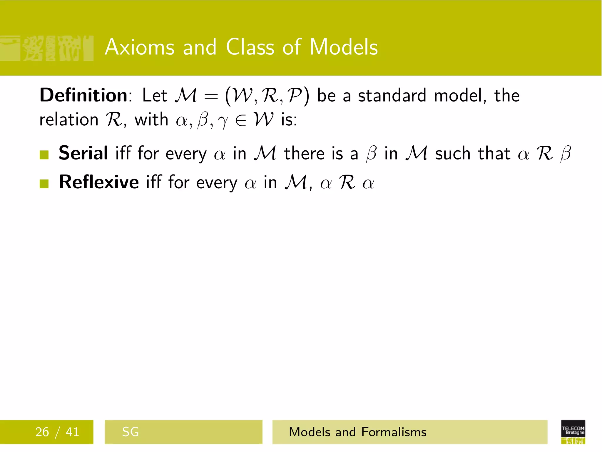 Axioms and Class of Models
Deﬁnition: Let M = (W, R, P) be a standard model, the
relation R, with α, β, γ ∈ W is:
Serial iﬀ for every α in M there is a β in M such that α R β
Reﬂexive iﬀ for every α in M, α R α
26 / 41 SG Models and Formalisms
 