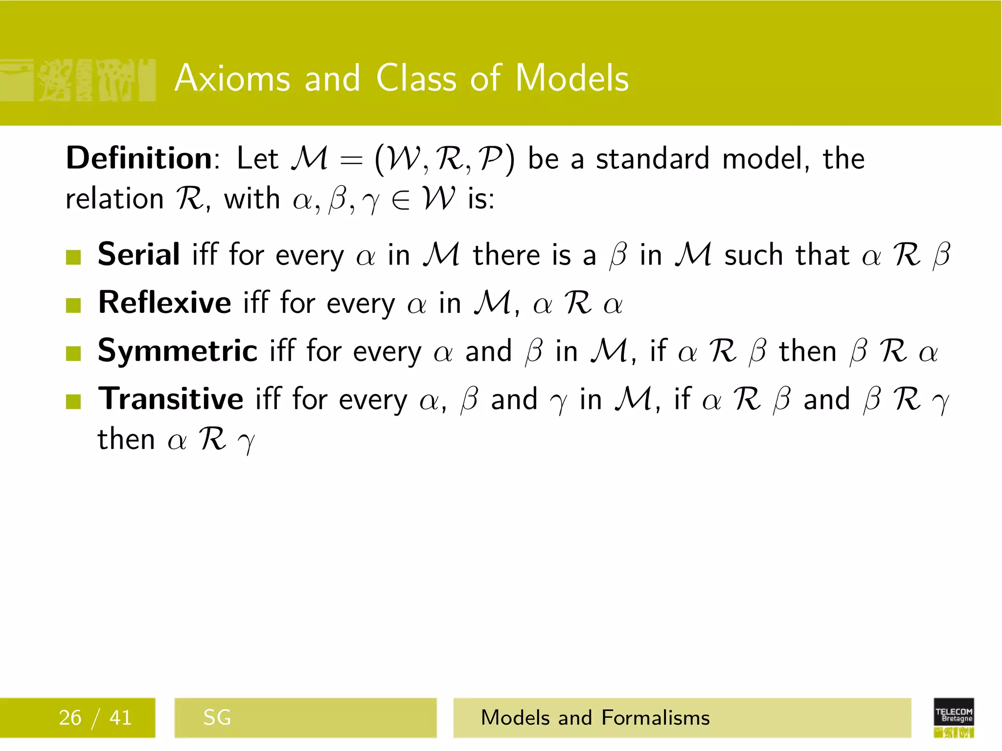 Axioms and Class of Models
Deﬁnition: Let M = (W, R, P) be a standard model, the
relation R, with α, β, γ ∈ W is:
Serial iﬀ for every α in M there is a β in M such that α R β
Reﬂexive iﬀ for every α in M, α R α
Symmetric iﬀ for every α and β in M, if α R β then β R α
Transitive iﬀ for every α, β and γ in M, if α R β and β R γ
then α R γ
26 / 41 SG Models and Formalisms
 