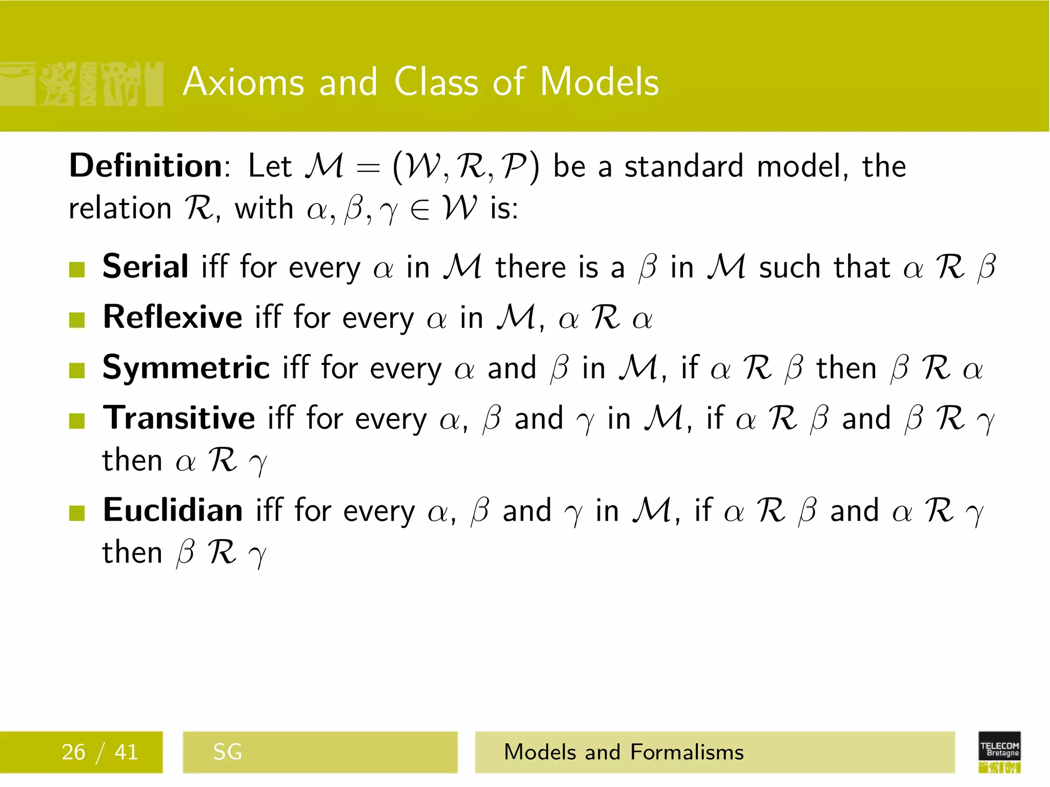 Axioms and Class of Models
Deﬁnition: Let M = (W, R, P) be a standard model, the
relation R, with α, β, γ ∈ W is:
Serial iﬀ for every α in M there is a β in M such that α R β
Reﬂexive iﬀ for every α in M, α R α
Symmetric iﬀ for every α and β in M, if α R β then β R α
Transitive iﬀ for every α, β and γ in M, if α R β and β R γ
then α R γ
Euclidian iﬀ for every α, β and γ in M, if α R β and α R γ
then β R γ
26 / 41 SG Models and Formalisms
 