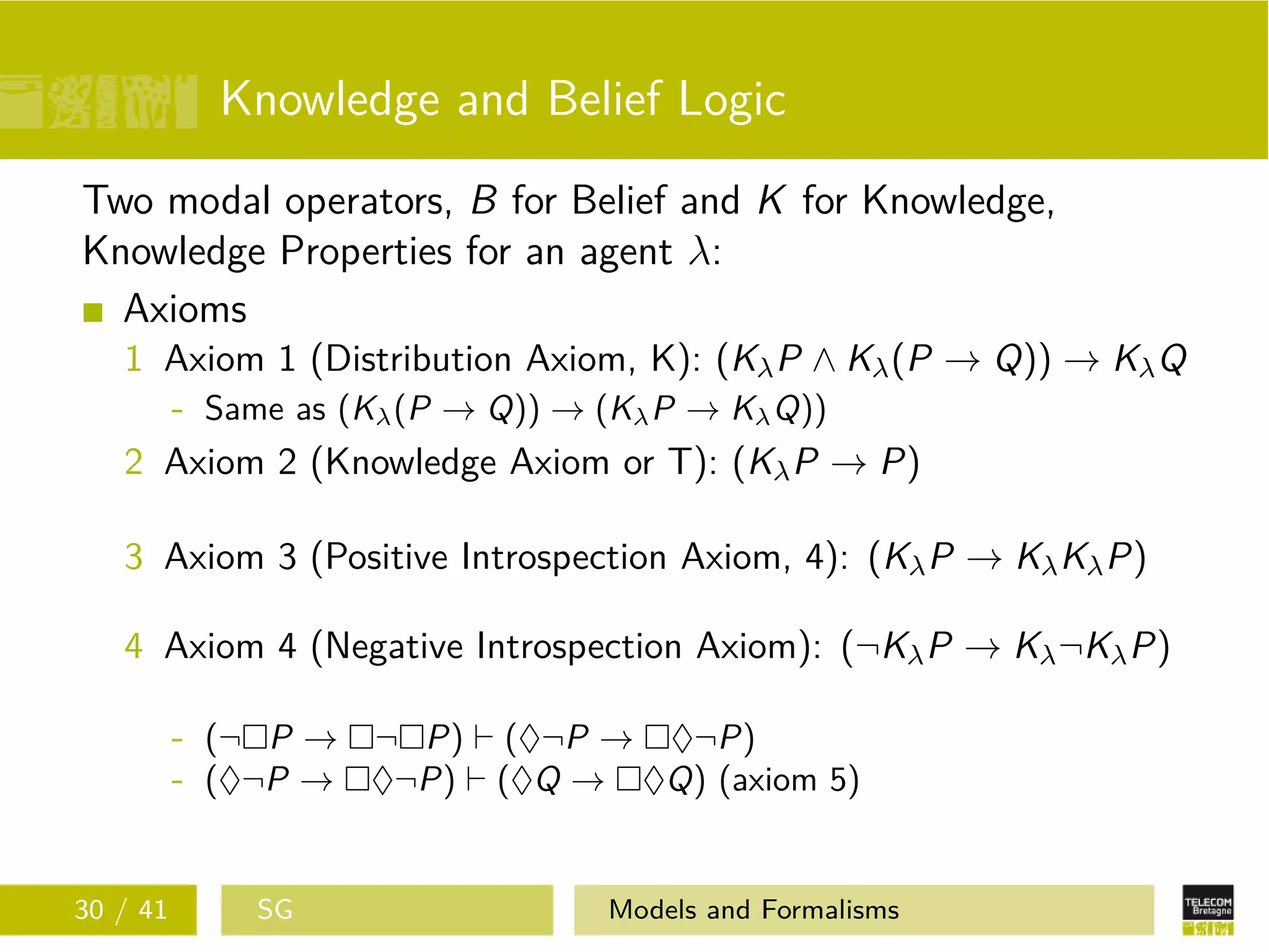 Knowledge and Belief Logic
Two modal operators, B for Belief and K for Knowledge,
Knowledge Properties for an agent λ:
Axioms
1 Axiom 1 (Distribution Axiom, K): (KλP ∧ Kλ(P → Q)) → KλQ
- Same as (Kλ(P → Q)) → (KλP → KλQ))
2 Axiom 2 (Knowledge Axiom or T): (KλP → P)
3 Axiom 3 (Positive Introspection Axiom, 4): (KλP → KλKλP)
4 Axiom 4 (Negative Introspection Axiom): (¬KλP → Kλ¬KλP)
- (¬ P → ¬ P) (♦¬P → ♦¬P)
- (♦¬P → ♦¬P) (♦Q → ♦Q) (axiom 5)
30 / 41 SG Models and Formalisms
 