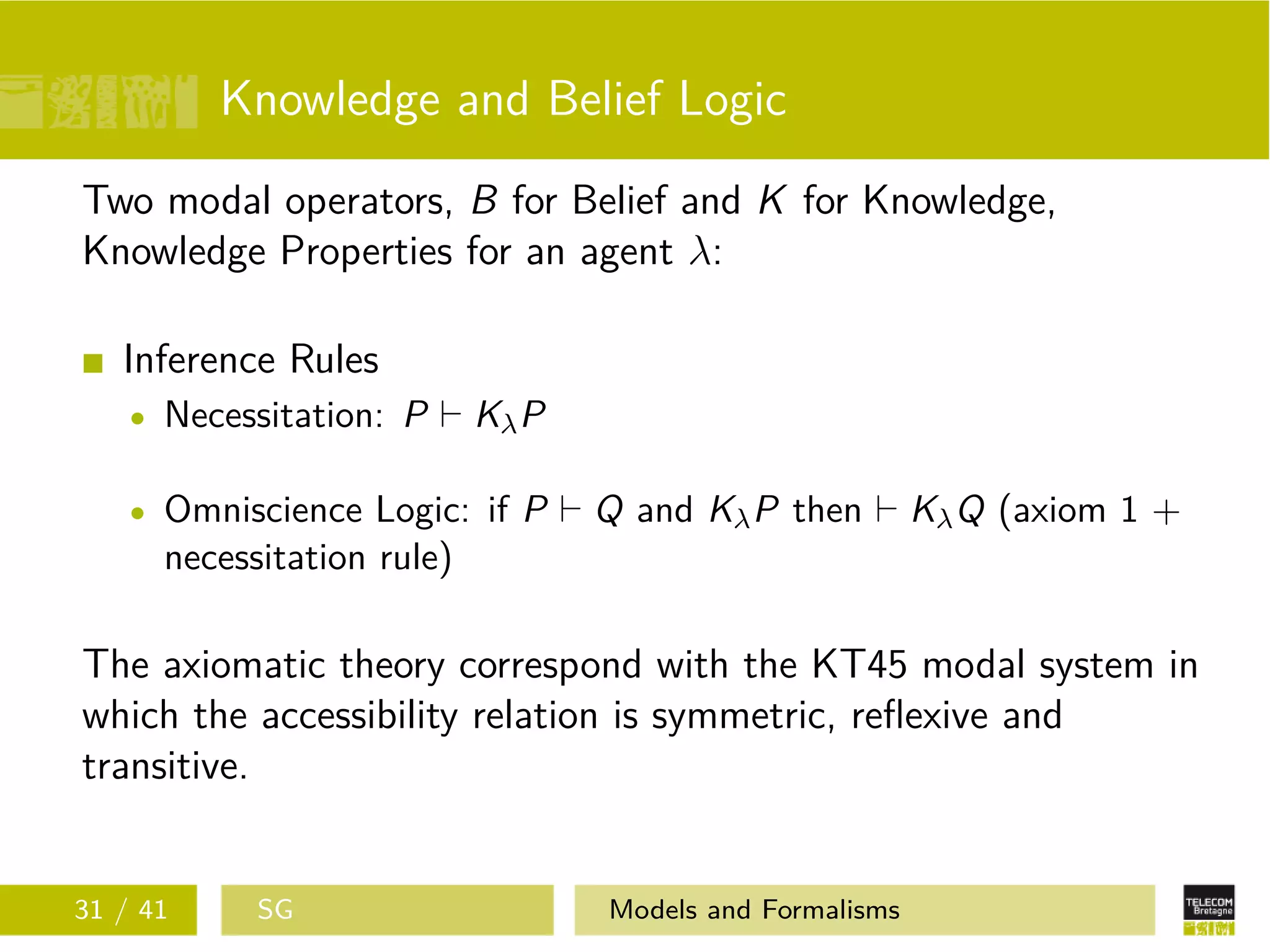 Knowledge and Belief Logic
Two modal operators, B for Belief and K for Knowledge,
Knowledge Properties for an agent λ:
Inference Rules
Necessitation: P KλP
Omniscience Logic: if P Q and KλP then KλQ (axiom 1 +
necessitation rule)
The axiomatic theory correspond with the KT45 modal system in
which the accessibility relation is symmetric, reﬂexive and
transitive.
31 / 41 SG Models and Formalisms
 