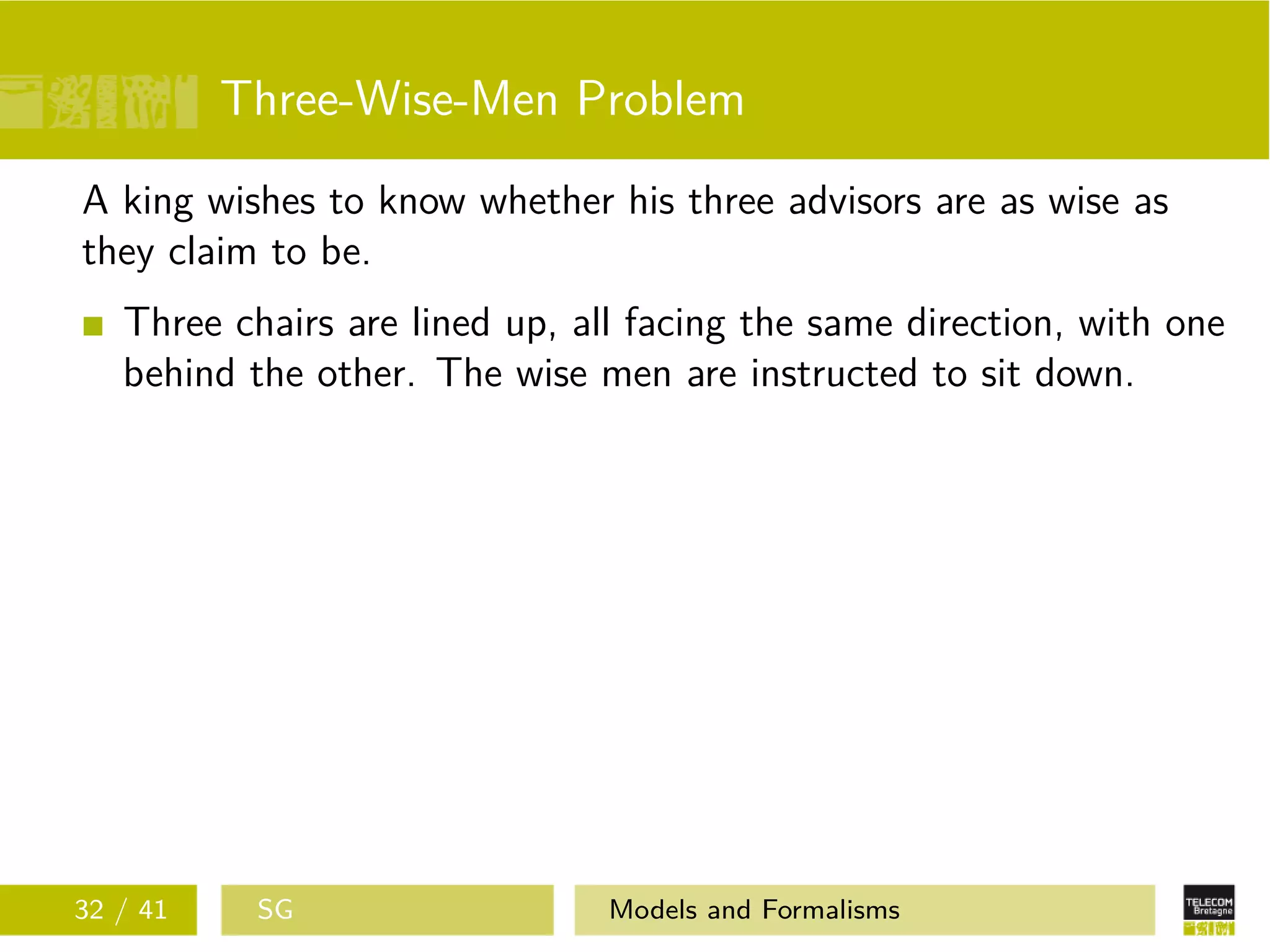Three-Wise-Men Problem
A king wishes to know whether his three advisors are as wise as
they claim to be.
Three chairs are lined up, all facing the same direction, with one
behind the other. The wise men are instructed to sit down.
32 / 41 SG Models and Formalisms
 